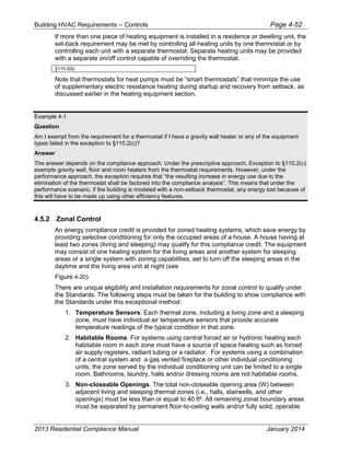 Building HVAC Requirements – Controls Page 4-52
If more than one piece of heating equipment is installed in a residence or dwelling unit, the
set-back requirement may be met by controlling all heating units by one thermostat or by
controlling each unit with a separate thermostat. Separate heating units may be provided
with a separate on/off control capable of overriding the thermostat.
§110.2(b)
Note that thermostats for heat pumps must be “smart thermostats” that minimize the use
of supplementary electric resistance heating during startup and recovery from setback, as
discussed earlier in the heating equipment section.
Example 4-1
Question
Am I exempt from the requirement for a thermostat if I have a gravity wall heater or any of the equipment
types listed in the exception to §110.2(c)?
Answer
The answer depends on the compliance approach. Under the prescriptive approach, Exception to §110.2(c)
exempts gravity wall, floor and room heaters from the thermostat requirements. However, under the
performance approach, the exception requires that “the resulting increase in energy use due to the
elimination of the thermostat shall be factored into the compliance analysis”. This means that under the
performance scenario, if the building is modeled with a non-setback thermostat, any energy lost because of
this will have to be made up using other efficiency features.
4.5.2 Zonal Control
An energy compliance credit is provided for zoned heating systems, which save energy by
providing selective conditioning for only the occupied areas of a house. A house having at
least two zones (living and sleeping) may qualify for this compliance credit. The equipment
may consist of one heating system for the living areas and another system for sleeping
areas or a single system with zoning capabilities, set to turn off the sleeping areas in the
daytime and the living area unit at night (see
Figure 4-20).
There are unique eligibility and installation requirements for zonal control to qualify under
the Standards. The following steps must be taken for the building to show compliance with
the Standards under this exceptional method:
1. Temperature Sensors. Each thermal zone, including a living zone and a sleeping
zone, must have individual air temperature sensors that provide accurate
temperature readings of the typical condition in that zone.
2. Habitable Rooms. For systems using central forced air or hydronic heating each
habitable room in each zone must have a source of space heating such as forced
air supply registers, radiant tubing or a radiator. For systems using a combination
of a central system and a gas vented fireplace or other individual conditioning
units, the zone served by the individual conditioning unit can be limited to a single
room. Bathrooms, laundry, halls and/or dressing rooms are not habitable rooms.
3. Non-closeable Openings. The total non-closeable opening area (W) between
adjacent living and sleeping thermal zones (i.e., halls, stairwells, and other
openings) must be less than or equal to 40 ft². All remaining zonal boundary areas
must be separated by permanent floor-to-ceiling walls and/or fully solid, operable
2013 Residential Compliance Manual January 2014
 