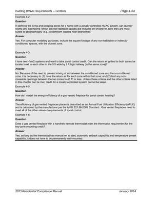 Building HVAC Requirements – Controls Page 4-54
Example 4-2
Question
In defining the living and sleeping zones for a home with a zonally-controlled HVAC system, can laundry
rooms and bathrooms (which are not habitable spaces) be included on whichever zone they are most
suited to geographically (e.g., a bathroom located near bedrooms)?
Answer
Yes. For computer modeling purposes, include the square footage of any non-habitable or indirectly
conditioned spaces, with the closest zone.
Example 4-3
Question
I have two HVAC systems and want to take zonal control credit. Can the return air grilles for both zones be
located next to each other in the 5 ft wide by 9 ft high hallway (in the same zone)?
Answer
No. Because of the need to prevent mixing of air between the conditioned zone and the unconditioned
zone, it is necessary to (1) have the return air for each zone within that zone, and (2) limit any non-
closeable openings between the two zones to 40 ft² or less. Unless these criteria and the other criteria listed
in this chapter can be met, credit for a zonally controlled system cannot be taken.
Example 4-5
Question
How do I model the energy efficiency of a gas vented fireplace for zonal control heating?
Answer
The efficiency of gas vented fireplaces places is described as an Annual Fuel Utilization Efficiency (AFUE)
and is calculated by the manufacturer per the ANSI Z21.88-2009 Standard. Gas vented fireplaces need to
meet all of the other relevant requirements of zonal control.
Example 4-6
Question
Does a gas vented fireplace with a handheld remote thermostat meet the thermostat requirement for the
two-zone modeling credit?
Answer
Yes, as long as the thermostat has manual on to start, automatic setback capability and temperature preset
capability, it does not have to be permanently wall-mounted.
2013 Residential Compliance Manual January 2014
 