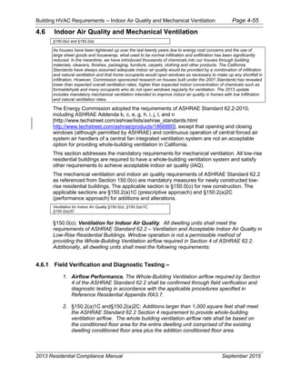 Building HVAC Requirements – Indoor Air Quality and Mechanical Ventilation Page 4-55
4.6 Indoor Air Quality and Mechanical Ventilation
§150.0(o) and §150.2(a)
As houses have been tightened up over the last twenty years due to energy cost concerns and the use of
large sheet goods and housewrap, what used to be normal infiltration and exfiltration has been significantly
reduced. In the meantime, we have introduced thousands of chemicals into our houses through building
materials, cleaners, finishes, packaging, furniture, carpets, clothing and other products. The California
Standards have always assumed adequate indoor air quality would be provided by a combination of infiltration
and natural ventilation and that home occupants would open windows as necessary to make up any shortfall in
infiltration. However, Commission sponsored research on houses built under the 2001 Standards has revealed
lower than expected overall ventilation rates, higher than expected indoor concentration of chemicals such as
formaldehyde and many occupants who do not open windows regularly for ventilation. The 2013 update
includes mandatory mechanical ventilation intended to improve indoor air quality in homes with low infiltration
and natural ventilation rates.
The Energy Commission adopted the requirements of ASHRAE Standard 62.2-2010,
including ASHRAE Addenda b, c, e, g, h, i, j, l, and n
[http://www.techstreet.com/ashrae/lists/ashrae_standards.html
http://www.techstreet.com/ashrae/products/1866880], except that opening and closing
windows (although permitted by ASHRAE) and continuous operation of central forced air
system air handlers of a central fan integrated ventilation system are not an acceptable
option for providing whole-building ventilation in California.
This section addresses the mandatory requirements for mechanical ventilation. All low-rise
residential buildings are required to have a whole-building ventilation system and satisfy
other requirements to achieve acceptable indoor air quality (IAQ).
The mechanical ventilation and indoor air quality requirements of ASHRAE Standard 62.2
as referenced from Section 150.0(o) are mandatory measures for newly constructed low-
rise residential buildings. The applicable section is §150.0(o) for new construction. The
applicable sections are §150.2(a)1C (prescriptive approach) and §150.2(a)2C
(performance approach) for additions and alterations.
Ventilation for Indoor Air Quality §150.0(o), §150.2(a)1C,
§150.2(a)2C
§150.0(o): Ventilation for Indoor Air Quality. All dwelling units shall meet the
requirements of ASHRAE Standard 62.2 – Ventilation and Acceptable Indoor Air Quality in
Low-Rise Residential Buildings. Window operation is not a permissible method of
providing the Whole-Building Ventilation airflow required in Section 4 of ASHRAE 62.2.
Additionally, all dwelling units shall meet the following requirements:
4.6.1 Field Verification and Diagnostic Testing –
1. Airflow Performance. The Whole-Building Ventilation airflow required by Section
4 of the ASHRAE Standard 62.2 shall be confirmed through field verification and
diagnostic testing in accordance with the applicable procedures specified in
Reference Residential Appendix RA3.7.
2. §150.2(a)1C and§150.2(a)2C: Additions larger than 1,000 square feet shall meet
the ASHRAE Standard 62.2 Section 4 requirement to provide whole-building
ventilation airflow. The whole building ventilation airflow rate shall be based on
the conditioned floor area for the entire dwelling unit comprised of the existing
dwelling conditioned floor area plus the addition conditioned floor area.
2013 Residential Compliance Manual September 2015
 