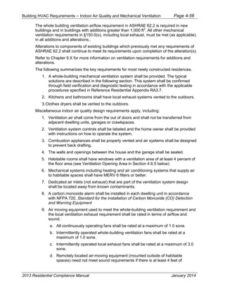 Building HVAC Requirements – Indoor Air Quality and Mechanical Ventilation Page 4-56
The whole building ventilation airflow requirement in ASHRAE 62.2 is required in new
buildings and in buildings with additions greater than 1,000 ft2
. All other mechanical
ventilation requirements in §150.0(o), including local exhaust, must be met (as applicable)
in all additions and alterations..
Alterations to components of existing buildings which previously met any requirements of
ASHRAE 62.2 shall continue to meet its requirements upon completion of the alteration(s).
Refer to Chapter 9.X for more information on ventilation requirements for additions and
alterations.
The following summarizes the key requirements for most newly constructed residences.
1. A whole-building mechanical ventilation system shall be provided. The typical
solutions are described in the following section. This system shall be confirmed
through field verification and diagnostic testing in accordance with the applicable
procedures specified in Reference Residential Appendix RA3.7.
2. Kitchens and bathrooms shall have local exhaust systems vented to the outdoors.
3.Clothes dryers shall be vented to the outdoors.
Miscellaneous indoor air quality design requirements apply, including:
1. Ventilation air shall come from the out of doors and shall not be transferred from
adjacent dwelling units, garages or crawlspaces.
2. Ventilation system controls shall be labeled and the home owner shall be provided
with instructions on how to operate the system.
3. Combustion appliances shall be properly vented and air systems shall be designed
to prevent back drafting.
4. The walls and openings between the house and the garage shall be sealed.
5. Habitable rooms shall have windows with a ventilation area of at least 4 percent of
the floor area (see Ventilation Opening Area in Section 4.6.5 below)
6. Mechanical systems including heating and air conditioning systems that supply air
to habitable spaces shall have MERV 6 filters or better.
7. Dedicated air inlets (not exhaust) that are part of the ventilation system design
shall be located away from known contaminants.
8. A carbon monoxide alarm shall be installed in each dwelling unit in accordance
with NFPA 720, Standard for the installation of Carbon Monoxide (CO) Detection
and Warning Equipment
9. Air moving equipment used to meet the whole-building ventilation requirement and
the local ventilation exhaust requirement shall be rated in terms of airflow and
sound.
a. All continuously operating fans shall be rated at a maximum of 1.0 sone.
b. Intermittently operated whole-building ventilation fans shall be rated at a
maximum of 1.0 sone.
c. Intermittently operated local exhaust fans shall be rated at a maximum of 3.0
sone.
d. Remotely located air-moving equipment (mounted outside of habitable
spaces) need not meet sound requirements if there is at least 4 feet of
2013 Residential Compliance Manual January 2014
 