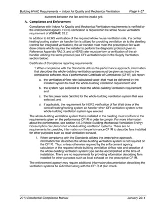 Building HVAC Requirements – Indoor Air Quality and Mechanical Ventilation Page 4-57
ductwork between the fan and the intake grill.
A. Compliance and Enforcement
Compliance with Indoor Air Quality and Mechanical Ventilation requirements is verified by
the enforcement agency. HERS verification is required for the whole house ventilation
requirement of ASHRAE 62.2.
In addition to HERS verification of the required whole house ventilation rate, if a central
heating/cooling system air handler fan is utilized for providing ventilation air to the dwelling
(central fan integrated ventilation), the air handler must meet the prescriptive fan Watt
draw criteria which requires the installer to perform the diagnostic protocol given in
Reference Appendix RA3.3, and a HERS rater must perform a verification of the air
handler utilizing the same protocol (see CFI ventilation topic in the Supply Ventilation
section below).
Certificate of Compliance reporting requirements:
1.When compliance with the Standards utilizes the performance approach, information
that describes the whole-building ventilation system must be given as input to the
compliance software, thus a performance Certificate of Compliance (CF1R) will report:
a. the ventilation airflow rate (calculated value) that must be delivered by the
installed system to meet the whole-building ventilation requirement; and
b. the system type selected to meet the whole-building ventilation requirement;
and
c. the fan power ratio (W/cfm) for the whole-building ventilation system that was
selected; and
d. if applicable, the requirement for HERS verification of fan Watt draw of the
central heating/cooling system air handler when CFI ventilation system is the
whole-building ventilation system type selected.
The whole-building ventilation system that is installed in the dwelling must conform to the
requirements given on the performance CF1R in order to comply. For more information
about the performance, see section 4.6.3 Whole-Building Mechanical Ventilation Energy
Consumption calculations for whole-building ventilation systems. There are no
requirements for providing information on the performance CF1R to describe fans installed
for other purposes such as local ventilation exhaust.
1. When compliance with the Standards utilizes the prescriptive approach,
information that describes the whole-building ventilation system is not required on
the CF1R. Thus, unless otherwise required by the enforcement agency,
calculation of the required whole-building ventilation airflow rate and selection of
the whole-building ventilation system type can be accomplished at the time of
installation. There are no requirements for providing information describing fans
installed for other purposes such as local exhaust on the prescriptive CF1R.
The enforcement agency may require additional information/documentation describing the
ventilation systems be submitted along with the CF1R at plan check.
2013 Residential Compliance Manual January 2014
 