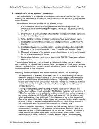 Building HVAC Requirements – Indoor Air Quality and Mechanical Ventilation Page 4-58
B. Installation Certificate reporting requirements:
The builder/installer must complete an Installation Certificate (CF2R-MECH-27) for the
dwelling that identifies the installed mechanical ventilation and indoor air quality features
for the dwelling.
The Installation Certificate requires that the installer provide:
1. Calculated value for whole-building ventilation airflow rate requirement for
continuous and/or intermittent operation per ASHRAE 62.2 equations (see 4.6.2
and 4.6.4)
2. Determination of local ventilation exhaust airflow rate requirements for continuous
and/or intermittent operation
3. Whole-building ventilation and local ventilation exhaust system/design type(s)
4. Installed fan equipment make, model, and rated performance used to meet the
Standard
5. Installed duct system design information if compliance is being demonstrated by
inspection of the prescriptive design criteria or manufacturer's design criteria
6. Measured airflow rate of the installed system if compliance is being demonstrated
by the airflow measurement method
7. Confirmation that other requirements given in ASHRAE 62.2 have been met (see
section 4.6.5)
The Installation Certificate must be signed by the builder/installing contractor who is
responsible for the installed mechanical ventilation and indoor air quality related features,
and the completed/signed Installation Certificate must be posted in the field for use by the
building inspector at final inspection.
Reducing Pollutant Emissions from Interior Materials, Finishes, and Furnishings
The requirements of ASHRAE Standard 62.2 focus on whole-building mechanical
ventilation and local ventilation exhaust at known sources of pollutants or moisture
such as kitchens, baths, and laundries. While not a requirement of the Standards,
builders and home owners should select materials, finishes and furnishings that have
no or low emissions of air pollutants, including formaldehyde and volatile organic
compounds (VOCs).
Keeping air pollutants out of the building in the first place is more effective than
flushing them out later through ventilation. Most building materials emit some level of
VOCs, formaldehyde or other pollutants, and the resultant indoor pollutant exposures
can pose a substantial risk for health effects such as cancer, asthma attacks, and
irritation of the eyes, nose, and throat. Pollutant emissions are highest immediately
after a new product is installed, but emissions may continue for days, weeks, months,
or years. Build-up of air pollutants in the home is affected by ventilation, infiltration,
and filtration rates which are the subjects of ASHRAE Standard 62.2.
Choosing materials, finishes and furnishings with low pollutant emissions requires
some research on the part of the builder or the homeowner. Testing is required to
determine the level of pollutant emissions. To this end, the California Department of
Public Health (CDPH) has developed a standardized test procedure for interior
materials such as paints, adhesives, sealants, sealers, carpets, resilient flooring,
2013 Residential Compliance Manual January 2014
 