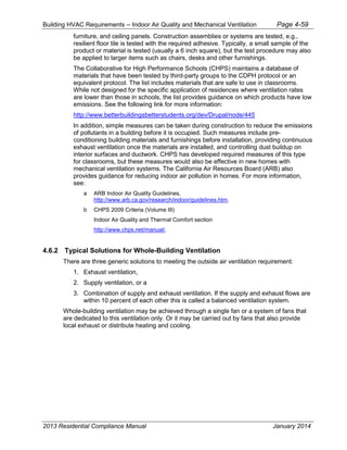 Building HVAC Requirements – Indoor Air Quality and Mechanical Ventilation Page 4-59
furniture, and ceiling panels. Construction assemblies or systems are tested, e.g.,
resilient floor tile is tested with the required adhesive. Typically, a small sample of the
product or material is tested (usually a 6 inch square), but the test procedure may also
be applied to larger items such as chairs, desks and other furnishings.
The Collaborative for High Performance Schools (CHPS) maintains a database of
materials that have been tested by third-party groups to the CDPH protocol or an
equivalent protocol. The list includes materials that are safe to use in classrooms.
While not designed for the specific application of residences where ventilation rates
are lower than those in schools, the list provides guidance on which products have low
emissions. See the following link for more information:
http://www.betterbuildingsbetterstudents.org/dev/Drupal/node/445
In addition, simple measures can be taken during construction to reduce the emissions
of pollutants in a building before it is occupied. Such measures include pre-
conditioning building materials and furnishings before installation, providing continuous
exhaust ventilation once the materials are installed, and controlling dust buildup on
interior surfaces and ductwork. CHPS has developed required measures of this type
for classrooms, but these measures would also be effective in new homes with
mechanical ventilation systems. The California Air Resources Board (ARB) also
provides guidance for reducing indoor air pollution in homes. For more information,
see:
a ARB Indoor Air Quality Guidelines,
http://www.arb.ca.gov/research/indoor/guidelines.htm.
b CHPS 2009 Criteria (Volume III)
Indoor Air Quality and Thermal Comfort section
http://www.chps.net/manual/.
4.6.2 Typical Solutions for Whole-Building Ventilation
There are three generic solutions to meeting the outside air ventilation requirement:
1. Exhaust ventilation,
2. Supply ventilation, or a
3. Combination of supply and exhaust ventilation. If the supply and exhaust flows are
within 10 percent of each other this is called a balanced ventilation system.
Whole-building ventilation may be achieved through a single fan or a system of fans that
are dedicated to this ventilation only. Or it may be carried out by fans that also provide
local exhaust or distribute heating and cooling.
2013 Residential Compliance Manual January 2014
 