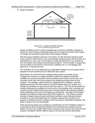Building HVAC Requirements – Indoor Air Quality and Mechanical Ventilation Page 4-61
B. Supply Ventilation
Figure 4-22 – Supply Ventilation Example
Source: California Energy Commission
Supply ventilation works in just the opposite way as exhaust ventilation. Outside air
enters the house through a dedicated supply fan or through the central HVAC system
air handler and escapes through leaks in the building envelope.
With the supply ventilation approach, the outdoor air inlet should be placed to avoid
known areas of contaminants, such as the garage, barbeque areas, and chimneys. If a
dedicated fan is used, care must be taken to avoid introducing too much outdoor air
into one location and creating uncomfortable conditions. The air handler or supply fans
can be located on the exterior of the house or dwelling unit, or in the garage, attic,
basement, or mechanical room.
The ventilation air can be distributed by a dedicated ventilation air duct system that is
separate from the central forced air distribution duct system.
Alternatively, the central forced air heating/cooling system air handler can be
configured to function as a supply ventilation system by installing a dedicated
ventilation air duct that connects to the air handler's return plenum at one end, and
connects on the other end to the outside of the dwelling to access fresh air from
outdoors. This strategy, called Central Fan Integrated (CFI) ventilation, uses the
negative pressure in the return plenum to pull the desired amount of outdoor air in
through the ventilation air duct and into the return plenum. Then the central system air
handler distributes the ventilation air to all rooms in the dwelling. Also, a damper and
controls must be installed that ensure the air handler delivers the required ventilation
airflow regardless of the size of the heating or cooling load. One type of CFI product
operates in ventilation mode by providing 100% outdoor air. This product primarily
provides off-peak cooling through mechanical ventilation under favorable outdoor
conditions, but can also satisfy fresh air ventilation requirements as long as it is
properly controlled to ensure compliance with the minimum intermittent ventilation rate.
Refer to section 4.6.2 for more details.
When discussing design and compliance considerations for CFI ventilation systems, it
is important to draw the distinction between the central forced air system fan total
airflow, and the much smaller airflow that is induced to flow into the return plenum from
outdoors (ventilation airflow). Refer to Figure 4-22 and note that the total airflow
Air handler
Return AirSupply air
Supply ductwork
Air leaks
through
building
envelope
Attic
Ventilation
air duct with
damper and
control
2013 Residential Compliance Manual January 2014
 