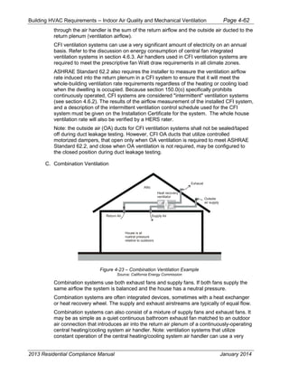 Building HVAC Requirements – Indoor Air Quality and Mechanical Ventilation Page 4-62
through the air handler is the sum of the return airflow and the outside air ducted to the
return plenum (ventilation airflow).
CFI ventilation systems can use a very significant amount of electricity on an annual
basis. Refer to the discussion on energy consumption of central fan integrated
ventilation systems in section 4.6.3. Air handlers used in CFI ventilation systems are
required to meet the prescriptive fan Watt draw requirements in all climate zones.
ASHRAE Standard 62.2 also requires the installer to measure the ventilation airflow
rate induced into the return plenum in a CFI system to ensure that it will meet the
whole-building ventilation rate requirements regardless of the heating or cooling load
when the dwelling is occupied. Because section 150.0(o) specifically prohibits
continuously operated, CFI systems are considered "intermittent" ventilation systems
(see section 4.6.2). The results of the airflow measurement of the installed CFI system,
and a description of the intermittent ventilation control schedule used for the CFI
system must be given on the Installation Certificate for the system. The whole house
ventilation rate will also be verified by a HERS rater.
Note: the outside air (OA) ducts for CFI ventilation systems shall not be sealed/taped
off during duct leakage testing. However, CFI OA ducts that utilize controlled
motorized dampers, that open only when OA ventilation is required to meet ASHRAE
Standard 62.2, and close when OA ventilation is not required, may be configured to
the closed position during duct leakage testing.
C. Combination Ventilation
Figure 4-23 – Combination Ventilation Example
Source: California Energy Commission
Combination systems use both exhaust fans and supply fans. If both fans supply the
same airflow the system is balanced and the house has a neutral pressure.
Combination systems are often integrated devices, sometimes with a heat exchanger
or heat recovery wheel. The supply and exhaust airstreams are typically of equal flow.
Combination systems can also consist of a mixture of supply fans and exhaust fans. It
may be as simple as a quiet continuous bathroom exhaust fan matched to an outdoor
air connection that introduces air into the return air plenum of a continuously-operating
central heating/cooling system air handler. Note: ventilation systems that utilize
constant operation of the central heating/cooling system air handler can use a very
House is at
nuetral pressure
relative to outdoors
Attic
Return Air Supply Air
Exhaust
Outside
air supply
Heat recovery
ventilator
2013 Residential Compliance Manual January 2014
 