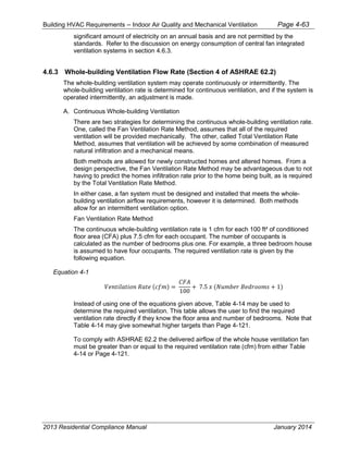 Building HVAC Requirements – Indoor Air Quality and Mechanical Ventilation Page 4-63
significant amount of electricity on an annual basis and are not permitted by the
standards. Refer to the discussion on energy consumption of central fan integrated
ventilation systems in section 4.6.3.
4.6.3 Whole-building Ventilation Flow Rate (Section 4 of ASHRAE 62.2)
The whole-building ventilation system may operate continuously or intermittently. The
whole-building ventilation rate is determined for continuous ventilation, and if the system is
operated intermittently, an adjustment is made.
A. Continuous Whole-building Ventilation
There are two strategies for determining the continuous whole-building ventilation rate.
One, called the Fan Ventilation Rate Method, assumes that all of the required
ventilation will be provided mechanically. The other, called Total Ventilation Rate
Method, assumes that ventilation will be achieved by some combination of measured
natural infiltration and a mechanical means.
Both methods are allowed for newly constructed homes and altered homes. From a
design perspective, the Fan Ventilation Rate Method may be advantageous due to not
having to predict the homes infiltration rate prior to the home being built, as is required
by the Total Ventilation Rate Method.
In either case, a fan system must be designed and installed that meets the whole-
building ventilation airflow requirements, however it is determined. Both methods
allow for an intermittent ventilation option.
Fan Ventilation Rate Method
The continuous whole-building ventilation rate is 1 cfm for each 100 ft² of conditioned
floor area (CFA) plus 7.5 cfm for each occupant. The number of occupants is
calculated as the number of bedrooms plus one. For example, a three bedroom house
is assumed to have four occupants. The required ventilation rate is given by the
following equation.
Equation 4-1
𝑉𝑒𝑛𝑡𝑖𝑙𝑎𝑡𝑖𝑜𝑛 𝑅𝑎𝑡𝑒 (𝑐𝑓𝑚) =
𝐶𝐹𝐴
100
+ 7.5 𝑥 (𝑁𝑢𝑚𝑏𝑒𝑟 𝐵𝑒𝑑𝑟𝑜𝑜𝑚𝑠 + 1)
Instead of using one of the equations given above, Table 4-14 may be used to
determine the required ventilation. This table allows the user to find the required
ventilation rate directly if they know the floor area and number of bedrooms. Note that
Table 4-14 may give somewhat higher targets than Page 4-121.
To comply with ASHRAE 62.2 the delivered airflow of the whole house ventilation fan
must be greater than or equal to the required ventilation rate (cfm) from either Table
4-14 or Page 4-121.
2013 Residential Compliance Manual January 2014
 