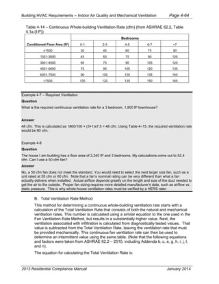 Building HVAC Requirements – Indoor Air Quality and Mechanical Ventilation Page 4-64
Table 4-14 – Continuous Whole-building Ventilation Rate (cfm) (from ASHRAE 62.2, Table
4.1a (I-P))
Conditioned Floor Area (ft²)
Bedrooms
0-1 2-3 4-5 6-7 >7
30 45 60 75 90
1501-3000 45 60 75 90 105
3001-4500 60 75 90 105 120
4501-6000 75 90 105 120 135
6001-7500 90 105 120 135 150
>7500 105 120 135 150 165
Example 4-7 – Required Ventilation
Question
What is the required continuous ventilation rate for a 3 bedroom, 1,800 ft² townhouse?
Answer
48 cfm. This is calculated as 1800/100 + (3+1)x7.5 = 48 cfm. Using Table 4–15, the required ventilation rate
would be 60 cfm.
Example 4-8
Question
The house I am building has a floor area of 2,240 ft² and 3 bedrooms. My calculations come out to 52.4
cfm. Can I use a 50 cfm fan?
Answer
No, a 50 cfm fan does not meet the standard. You would need to select the next larger size fan, such as a
unit rated at 55 cfm or 60 cfm. Note that a fan’s nominal rating can be very different than what a fan
actually delivers when installed. Actual airflow depends greatly on the length and size of the duct needed to
get the air to the outside. Proper fan sizing requires more detailed manufacturer’s data, such as airflow vs.
static pressure. This is why whole-house ventilation rates must be verified by a HERS rater.
B. Total Ventilation Rate Method
This method for determining a continuous whole-building ventilation rate starts with a
calculation of the Total Ventilation Rate that consists of both the natural and mechanical
ventilation rates. This number is calculated using a similar equation to the one used in the
Fan Ventilation Rate Method, but results in a substantially higher value. Next, the
ventilation associated with infiltration is calculated from diagnostically tested values. That
value is subtracted from the Total Ventilation Rate, leaving the ventilation rate that must
be provided mechanically. This continuous fan ventilation rate can then be used to
determine an intermittent value using the same table. (Note that the following equations
and factors were taken from ASHRAE 62.2 – 2010, including Addenda b, c, e, g, h, i, j, l,
and n).
The equation for calculating the Total Ventilation Rate is:
2013 Residential Compliance Manual January 2014
 