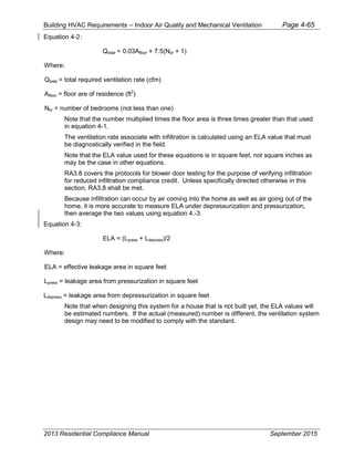 Building HVAC Requirements – Indoor Air Quality and Mechanical Ventilation Page 4-65
Equation 4-2:
Qtotal = 0.03Afloor + 7.5(Nbr + 1)
Where:
Qtotal = total required ventilation rate (cfm)
Afloor = floor are of residence (ft2
)
Nbr = number of bedrooms (not less than one)
Note that the number multiplied times the floor area is three times greater than that used
in equation 4-1.
The ventilation rate associate with infiltration is calculated using an ELA value that must
be diagnostically verified in the field.
Note that the ELA value used for these equations is in square feet, not square inches as
may be the case in other equations.
RA3.8 covers the protocols for blower door testing for the purpose of verifying infiltration
for reduced infiltration compliance credit. Unless specifically directed otherwise in this
section, RA3.8 shall be met.
Because infiltration can occur by air coming into the home as well as air going out of the
home, it is more accurate to measure ELA under depressurization and pressurization,
then average the two values using equation 4.-3.
Equation 4-3:
ELA = (Lpress + Ldepress)/2
Where:
ELA = effective leakage area in square feet
Lpress = leakage area from pressurization in square feet
Ldepress = leakage area from depressurization in square feet
Note that when designing this system for a house that is not built yet, the ELA values will
be estimated numbers. If the actual (measured) number is different, the ventilation system
design may need to be modified to comply with the standard.
2013 Residential Compliance Manual September 2015
 