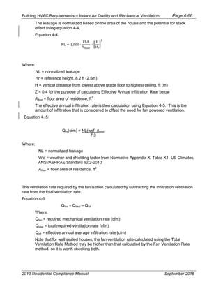 Building HVAC Requirements – Indoor Air Quality and Mechanical Ventilation Page 4-66
The leakage is normalized based on the area of the house and the potential for stack
effect using equation 4-4.
Equation 4-4:
NL = 1,000 ∙
ELA
Afloor
∙ �
H
Hr
�
Z
Where:
NL = normalized leakage
Hr = reference height, 8.2 ft (2.5m)
H = vertical distance from lowest above grade floor to highest ceiling, ft (m)
Z = 0.4 for the purpose of calculating Effective Annual infiltration Rate below
Afloor = floor area of residence, ft2
The effective annual infiltration rate is then calculation using Equation 4-5. This is the
amount of infiltration that is considered to offset the need for fan powered ventilation.
Equation 4.-5:
Qinf(cfm) = NL(wsf) Afloor
7.3
Where:
NL = normalized leakage
Wsf = weather and shielding factor from Normative Appendix X, Table X1- US Climates;
ANSI/ASHRAE Standard 62.2-2010
Afloor = floor area of residence, ft2
The ventilation rate required by the fan is then calculated by subtracting the infiltration ventilation
rate from the total ventilation rate.
Equation 4-6:
Qfan = Qtotal – Qinf
Where:
Qfan = required mechanical ventilation rate (cfm)
Qtotal = total required ventilation rate (cfm)
Qinf = effective annual average infiltration rate (cfm)
Note that for well sealed houses, the fan ventilation rate calculated using the Total
Ventilation Rate Method may be higher than that calculated by the Fan Ventilation Rate
method, so it is worth checking both.
2013 Residential Compliance Manual September 2015
 