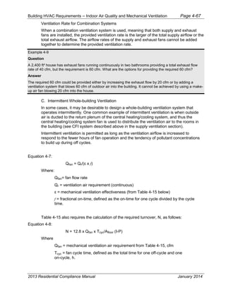 Building HVAC Requirements – Indoor Air Quality and Mechanical Ventilation Page 4-67
Ventilation Rate for Combination Systems
When a combination ventilation system is used, meaning that both supply and exhaust
fans are installed, the provided ventilation rate is the larger of the total supply airflow or the
total exhaust airflow. The airflow rates of the supply and exhaust fans cannot be added
together to determine the provided ventilation rate.
Example 4-9
Question
A 2,400 ft² house has exhaust fans running continuously in two bathrooms providing a total exhaust flow
rate of 40 cfm, but the requirement is 60 cfm. What are the options for providing the required 60 cfm?
Answer
The required 60 cfm could be provided either by increasing the exhaust flow by 20 cfm or by adding a
ventilation system that blows 60 cfm of outdoor air into the building. It cannot be achieved by using a make-
up air fan blowing 20 cfm into the house.
C. Intermittent Whole-building Ventilation
In some cases, it may be desirable to design a whole-building ventilation system that
operates intermittently. One common example of intermittent ventilation is when outside
air is ducted to the return plenum of the central heating/cooling system, and thus the
central heating/cooling system fan is used to distribute the ventilation air to the rooms in
the building (see CFI system described above in the supply ventilation section).
Intermittent ventilation is permitted as long as the ventilation airflow is increased to
respond to the fewer hours of fan operation and the tendency of pollutant concentrations
to build up during off cycles.
Equation 4-7:
Qfan = Qr/( x f)
Where:
Qfan= fan flow rate
Qr = ventilation air requirement (continuous)
= mechanical ventilation effectiveness (from Table 4-15 below)
f = fractional on-time, defined as the on-time for one cycle divided by the cycle
time.
Table 4-15 also requires the calculation of the required turnover, N, as follows:
Equation 4-8:
N = 12.8 x Qfan x Tcyc/Afloor (I-P)
Where
Qfan = mechanical ventilation air requirement from Table 4-15, cfm
Tcyc = fan cycle time, defined as the total time for one off-cycle and one
on-cycle, h.
2013 Residential Compliance Manual January 2014
 