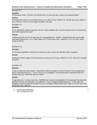 Building HVAC Requirements – Indoor Air Quality and Mechanical Ventilation Page 4-69
Example 4-11
Question
For the same house, if the fan runs half the day (12 hours per day), what is the required airflow?
Answer
The fractional on-time, f is 0.5 (50 percent), so e is also 0.5 from Table 4-15. The fan size, Qfan= 60/(0.5 x
0.5) = 240 cfm. This is a much larger increase in fan size.
Example 4-12
Question
For an apartment, the flow required is 45 cfm. If the ventilation fan runs 20 minutes on and 10 minutes off,
what is the required fan size?
Answer
Fractional on-time is 0.67 (67 percent). [f = on-time/total time = 20/(20 + 10)] Since the fan runs at least
once every three hours, is 1.0 (see Table 4-15). The fan size, Qfan = 45/(0.67 x 1.0) = 67.5 cfm, which
rounds to 68 cfm.
Example 4-13
Question
For the same apartment, if the fan runs 8 hours on and 4 hours off, what flow rate is required?
Answer
Fractional on-time is again 0.67 (67 percent, but now e is 0.75. Qfan= 45/(0.67 x 0.75) = 89.6 cfm, rounded
to 90 cfm.
Example 4-14
Question
I have an electronic timer system. I would like to have the system run only 2 hours in the morning and 8
hours in the evening (6 a.m. – 8 a.m. and 4 p.m. to midnight). I can set the timer to operate the fan for 1
minute every hour. What flow rate do I need?
Answer
Forget about the 1 minute every hour. ASHRAE has issued an interpretation of the standard that says that
operation such as you describe is not sufficient to use a ventilation effectiveness of 1. In this case, the
fractional on-time is 0.42 (10 hours/24 hours), so ventilation effectiveness from Table 4-15 is 0.5. Qfan= 60
cfm/(0.42 x 0.5) = 286 cfm.
D. Control and Operation
From ASHRAE 62.2-2010
2013 Residential Compliance Manual January 2014
 