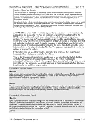 Building HVAC Requirements – Indoor Air Quality and Mechanical Ventilation Page 4-70
Section 4.4 Control and Operation
The “fan on” switch on a heating or air-conditioning system shall be permitted as an operational control for
systems introducing ventilation air through a duct to the return side of an HVAC system. Readily accessible
override control must be provided to the occupant. Local exhaust fan switches and “fan on” switches shall be
permitted as override controls. Controls, including the “fan-on” switch of a conditioning system, must be
appropriately labeled.
Exception to Section 4.3: An intermittently operating, whole-house mechanical ventilation system may be used if
the ventilation rate is adjusted according to the exception to 4.5. The system must be designed so that it can
operate automatically based on a timer. The intermittent mechanical ventilation system must operate at least
one hour per day and must operate at least 10% of the time.
ASHRAE 62.2 requires that the ventilation system have an override control which is readily
accessible to the occupants. The “fan-on” switch on a typical thermostat controlling the
HVAC system and the wall switch for an exhaust fan are both allowed as acceptable
controls. The control must be “readily accessible”, e.g. it must be capable of being accessed
quickly and easily without having to remove panels or doors. It can be as simple as a labeled
wall switch by the electrical panel. It may be integrated in a labeled wall-mounted control or
in the air moving device that requires the removal of the cover plate, but it cannot be buried
in the insulation in the attic or the inside of the fan. The occupant must be able to modify the
settings or override the system.
If intermittent fans are used, they must be controlled by a timer, and they must have an
increased airflow rate to compensate for the off time.
Time-of-day timers or duty cycle timers can be used to provide intermittent whole-building
ventilation. Manual crank timers cannot be used, since the system must operate
automatically without intervention by the occupant. Some controls “look back” over a set time
interval to see if the air handler has already operated for heating or cooling before it turns on
the air handler for ventilation only operation.
Example 4-15 – Control Options
Question
I plan to use a bathroom exhaust fan to provide whole-building ventilation for a house. The fan is designed
to be operated by a typical wall switch. Do I need to put a label on the wall plate to comply with the
requirement that controls be “appropriately labeled”?
Answer
Yes. If the exhaust fan were serving only the local exhaust requirement for the bathroom, then a label would
not be required. Since the fan is providing the required whole-building ventilation, a label is needed to
inform the occupant that the fan should be operating whenever the home is occupied.
Example 4-16 – Thermostatic Control
Question
I plan to provide ventilation air by connecting a duct run from the return side of the central air handler to the
outdoors. Ventilation will be provided whenever the air handler operates. According to my estimates, the
system will run on calls for heating and cooling about 40 percent of the time, averaged over the year. If I
provide a safety factor and assume that it only runs 25 percent of the time, and size the airflow accordingly,
can I allow the system to run under thermostatic control?
Answer
2013 Residential Compliance Manual January 2014
 