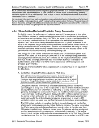 Building HVAC Requirements – Indoor Air Quality and Mechanical Ventilation Page 4-71
No. A system under thermostatic control will go through periods with little or no operation when the outdoor
temperature is near the indoor setpoint, or if the system is in setback mode. An intermittently operating
ventilation system MUST be controlled by a timer in order to assure that adequate ventilation is provided
regardless of outdoor conditions.
As mentioned in the text, there are timer based controls available that function to keep track of when (and
for how long) the system operates to satisfy heating/cooling requirements in the home. These controls only
turn on the central fan to provide additional ventilation air when heating/cooling operation of the central fan
has not already operated enough to provide the required ventilation.
4.6.4 Whole-Building Mechanical Ventilation Energy Consumption
For builders using the performance compliance approach the energy use of fans (other
than CFI fans) installed to meet the whole-building ventilation requirement is usually not
an issue because the standard design W/CFM is set equal to the proposed design W/CFM
up to an energy use level sufficient to accommodate most well designed ventilation
systems. Also, the standard design whole-building ventilation system airflow rate is set
equal to the proposed design whole-building ventilation system airflow rate so there is no
energy penalty or credit for most systems. Systems that utilize Heat Recovery or Energy
Recovery ventilators (HR/ERV) may need to account for the heat recovery benefit in the
performance calculation to make up for their high energy use.
The energy use of the central air handler fan utilized for a CFI ventilation system must
conform to the same fan Watt draw (W/CFM) limit as is the prescriptive requirement for
cooling systems in all climate zones. CFI systems are the only type of ventilation system
that must meet a prescriptive fan Watt draw requirement that must be tested by the
builder/installer, and verified by a HERS rater in accordance with the diagnostic test
protocols given in RA3.3.
Energy use of fans installed for other purposes such as local exhaust is not regulated in
the Standards.
A. Central Fan Integrated Ventilation Systems - Watt Draw
§150.1(f)10. Central Fan Integrated Ventilation Systems. Central forced air system
fans used in central fan integrated ventilation systems shall demonstrate, in Air
Distribution Mode, an air-handling unit fan efficiency less than or equal to 0.58 W/CFM
as confirmed through field verification and diagnostic testing in accordance with all
applicable procedures specified in Reference Appendix RA 3.3.
CFI system automatic controls must operate the central system air handler fan
(generally part of every hour of the year) in order to draw in and/or distribute ventilation
air around the home even when there is no heating or cooling required. CFI systems
generally do not operate continuously, thus do not meet the whole-building ventilation
requirement as a “continuous" system. Because the CFI ventilation control increases
the central system air handler fan run time significantly, and because typical central
system air handler fan and duct systems require a large amount of power, a CFI
ventilation system can use a very significant amount of electricity on an annual basis.
The 2008 update includes prescriptive standards for central system air handler fan
Watt draw for cooling systems in the hottest California climates. The same prescriptive
fan Watt draw requirement also applies to any central system air handler used for a
CFI system installed in any California climate zone. Compliance with this requirement
involves a post-construction measurement by the installing contractor of the airflow
through the air handler, and the simultaneous measurement of the Watt draw of the air
handler fan motor. This fan Watt draw measurement must be verified by a HERS rater
2013 Residential Compliance Manual January 2014
 