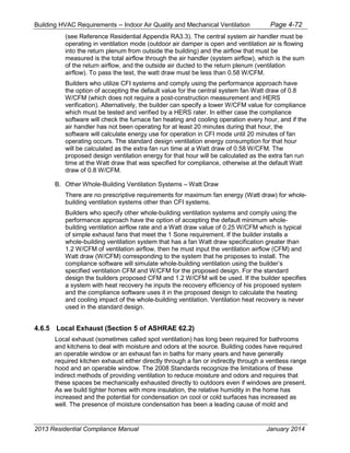 Building HVAC Requirements – Indoor Air Quality and Mechanical Ventilation Page 4-72
(see Reference Residential Appendix RA3.3). The central system air handler must be
operating in ventilation mode (outdoor air damper is open and ventilation air is flowing
into the return plenum from outside the building) and the airflow that must be
measured is the total airflow through the air handler (system airflow), which is the sum
of the return airflow, and the outside air ducted to the return plenum (ventilation
airflow). To pass the test, the watt draw must be less than 0.58 W/CFM.
Builders who utilize CFI systems and comply using the performance approach have
the option of accepting the default value for the central system fan Watt draw of 0.8
W/CFM (which does not require a post-construction measurement and HERS
verification). Alternatively, the builder can specify a lower W/CFM value for compliance
which must be tested and verified by a HERS rater. In either case the compliance
software will check the furnace fan heating and cooling operation every hour, and if the
air handler has not been operating for at least 20 minutes during that hour, the
software will calculate energy use for operation in CFI mode until 20 minutes of fan
operating occurs. The standard design ventilation energy consumption for that hour
will be calculated as the extra fan run time at a Watt draw of 0.58 W/CFM. The
proposed design ventilation energy for that hour will be calculated as the extra fan run
time at the Watt draw that was specified for compliance, otherwise at the default Watt
draw of 0.8 W/CFM.
B. Other Whole-Building Ventilation Systems – Watt Draw
There are no prescriptive requirements for maximum fan energy (Watt draw) for whole-
building ventilation systems other than CFI systems.
Builders who specify other whole-building ventilation systems and comply using the
performance approach have the option of accepting the default minimum whole-
building ventilation airflow rate and a Watt draw value of 0.25 W/CFM which is typical
of simple exhaust fans that meet the 1 Sone requirement. If the builder installs a
whole-building ventilation system that has a fan Watt draw specification greater than
1.2 W/CFM of ventilation airflow, then he must input the ventilation airflow (CFM) and
Watt draw (W/CFM) corresponding to the system that he proposes to install. The
compliance software will simulate whole-building ventilation using the builder’s
specified ventilation CFM and W/CFM for the proposed design. For the standard
design the builders proposed CFM and 1.2 W/CFM will be used. If the builder specifies
a system with heat recovery he inputs the recovery efficiency of his proposed system
and the compliance software uses it in the proposed design to calculate the heating
and cooling impact of the whole-building ventilation. Ventilation heat recovery is never
used in the standard design.
4.6.5 Local Exhaust (Section 5 of ASHRAE 62.2)
Local exhaust (sometimes called spot ventilation) has long been required for bathrooms
and kitchens to deal with moisture and odors at the source. Building codes have required
an operable window or an exhaust fan in baths for many years and have generally
required kitchen exhaust either directly through a fan or indirectly through a ventless range
hood and an operable window. The 2008 Standards recognize the limitations of these
indirect methods of providing ventilation to reduce moisture and odors and requires that
these spaces be mechanically exhausted directly to outdoors even if windows are present.
As we build tighter homes with more insulation, the relative humidity in the home has
increased and the potential for condensation on cool or cold surfaces has increased as
well. The presence of moisture condensation has been a leading cause of mold and
2013 Residential Compliance Manual January 2014
 