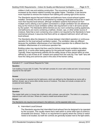 Building HVAC Requirements – Indoor Air Quality and Mechanical Ventilation Page 4-73
mildew in both new and existing construction. The occurrence of asthma has also
increased as the interior relative humidity has gotten higher. Therefore, it has become
more important to remove the moisture from bathing and cooking right at the source.
The Standards require that each kitchen and bathroom have a local exhaust system
installed. Generally this will be accomplished by installing a dedicated exhaust fan in each
room that requires local exhaust, although ventilation systems that exhaust air from
multiple rooms utilizing a duct system connected to a single ventilation fan are allowed as
long as the minimum local ventilation airflow rate requirement is met in all rooms served
by the system. The Standards define kitchens as any room containing cooking appliances,
and bathrooms are rooms containing a bathtub, shower, spa, or other similar source of
moisture. Note that a room containing only a toilet is not required by the Standards to have
mechanical exhaust; it assumes that there will be an adjacent bathroom which will have
local exhaust.
The Standards allow the designer to choose between intermittent operation or continuous
operation for the local exhaust ventilation system. The ventilation rates are different
because the ventilation effectiveness of an intermittent operation fan is different than the
ventilation effectiveness of a continuous operation fan.
Building codes may require that fans used for kitchen range hood ventilation be safety-
rated by UL or some other testing agency for the particular location and/or application.
Typically, these requirements address the fire safety issues of fans placed within an area
defined by a set of lines at 45° outward and upward from the cook top. Few “bath” fans will
have this rating and cannot be used in this area of the kitchen ceiling.
Example 4-17 – Local Exhaust Required for Toilet
Question
I am building a house with 2½ baths. The half bath consists of a room with a toilet and sink. Is local exhaust
required for the half bath?
Answer
No. Local exhaust is required only for bathrooms, which are defined by the Standards as rooms with a
bathtub, shower, spa or some other similar source of moisture. This does not include a simple sink for
occasional hand washing.
Example 4-18
Question
The master bath suite in a house has a bathroom with a shower, spa and sinks. The toilet is in a separate,
adjacent room with a full door. Where do I need to install local exhaust fans?
Answer
The Standards only requires local exhaust in the bathroom, not the separate toilet room.
A. Intermittent Local Exhaust
The Standards requires that intermittent local exhaust fans be designed to be operated
by the occupant. This usually means that a wall switch or some other type of control is
accessible and obvious. There is no requirement to specify where the control or switch
needs to be located, but bath fan controls are generally located next to the light switch,
2013 Residential Compliance Manual January 2014
 