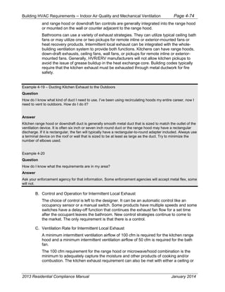 Building HVAC Requirements – Indoor Air Quality and Mechanical Ventilation Page 4-74
and range hood or downdraft fan controls are generally integrated into the range hood
or mounted on the wall or counter adjacent to the range hood.
Bathrooms can use a variety of exhaust strategies. They can utilize typical ceiling bath
fans or may utilize one or two pickups for remote inline or exterior-mounted fans or
heat recovery products. Intermittent local exhaust can be integrated with the whole-
building ventilation system to provide both functions. Kitchens can have range hoods,
down-draft exhausts, ceiling fans, wall fans, or pickups for remote inline or exterior-
mounted fans. Generally, HVR/ERV manufacturers will not allow kitchen pickups to
avoid the issue of grease buildup in the heat exchange core. Building codes typically
require that the kitchen exhaust must be exhausted through metal ductwork for fire
safety.
Example 4-19 – Ducting Kitchen Exhaust to the Outdoors
Question
How do I know what kind of duct I need to use. I’ve been using recirculating hoods my entire career, now I
need to vent to outdoors. How do I do it?
Answer
Kitchen range hood or downdraft duct is generally smooth metal duct that is sized to match the outlet of the
ventilation device. It is often six inch or seven inch round duct or the range hood may have a rectangular
discharge. If it is rectangular, the fan will typically have a rectangular-to-round adapter included. Always use
a terminal device on the roof or wall that is sized to be at least as large as the duct. Try to minimize the
number of elbows used.
Example 4-20
Question
How do I know what the requirements are in my area?
Answer
Ask your enforcement agency for that information. Some enforcement agencies will accept metal flex, some
will not.
B. Control and Operation for Intermittent Local Exhaust
The choice of control is left to the designer. It can be an automatic control like an
occupancy sensor or a manual switch. Some products have multiple speeds and some
switches have a delay-off function that continues the exhaust fan flow for a set time
after the occupant leaves the bathroom. New control strategies continue to come to
the market. The only requirement is that there is a control.
C. Ventilation Rate for Intermittent Local Exhaust
A minimum intermittent ventilation airflow of 100 cfm is required for the kitchen range
hood and a minimum intermittent ventilation airflow of 50 cfm is required for the bath
fan.
The 100 cfm requirement for the range hood or microwave/hood combination is the
minimum to adequately capture the moisture and other products of cooking and/or
combustion. The kitchen exhaust requirement can also be met with either a ceiling or
2013 Residential Compliance Manual January 2014
 