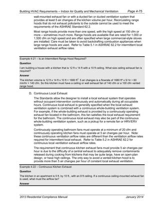 Building HVAC Requirements – Indoor Air Quality and Mechanical Ventilation Page 4-75
wall-mounted exhaust fan or with a ducted fan or ducted ventilation system that
provides at least 5 air changes of the kitchen volume per hour. Recirculating range
hoods that do not exhaust pollutants to the outside cannot be used to meet the
requirements of the ASHRAE Standard 62.2.
Most range hoods provide more than one speed, with the high speed at 150 cfm or
more – sometimes much more. Range hoods are available that are rated for 1,000 or
1,500 cfm on high speed and are often specified when large commercial-style stoves
are installed. Care must be taken to avoid backdrafting combustion appliances when
large range hoods are used. Refer to Table 5.1 in ASHRAE 62.2 for intermittent local
ventilation exhaust airflow rates.
Example 4-21 – Is an Intermittent Range Hood Required?
Question
I am building a house with a kitchen that is 12 ft x 14 ft with a 10 ft ceiling. What size ceiling exhaust fan is
required?
Answer
The kitchen volume is 12 ft x 14 ft x 10 ft = 1680 ft
3
. 5 air changes is a flowrate of 1680 ft³ x 5/ hr ÷ 60
min/hr = 140 cfm. So this kitchen must have a ceiling or wall exhaust fan of 140 cfm or a 100 cfm vented
range hood.
D. Continuous Local Exhaust
The Standards allow the designer to install a local exhaust system that operates
without occupant intervention continuously and automatically during all occupiable
hours. Continuous local exhaust is generally specified when the local exhaust
ventilation system is combined with a continuous whole-building ventilation system.
For example, if the whole-building exhaust is provided by a continuously operating
exhaust fan located in the bathroom, this fan satisfies the local exhaust requirement
for the bathroom. The continuous local exhaust may also be part of the continuous
whole-building ventilation system, such as a pickup for a remote fan or HRV/ERV
system.
Continuously operating bathroom fans must operate at a minimum of 20 cfm and
continuously operating kitchen fans must operate at 5 air changes per hour. Note:
these continuous ventilation airflow rates are different than the ventilation airflow rates
required for intermittent local exhaust. Refer to Table 5.2 in ASHRAE 62.2 for
continuous local ventilation exhaust airflow rates.
The requirement that continuous kitchen exhaust fans must provide 5 air changes per
hour is due to the difficulty of a central exhaust to adequately remove contaminants
released during cooking from kitchens that may be quite large, have an open-plan
design, or have high ceilings. The only way to avoid a vented kitchen hood is to
provide more than 5 air changes per hour of constant local exhaust ventilation.
Example 4-22 – Continuous Kitchen Exhaust
Question
The kitchen in an apartment is 5 ft. by 10 ft., with an 8 ft ceiling. If a continuous ceiling-mounted exhaust fan
is used, what must the airflow be?
Answer
2013 Residential Compliance Manual January 2014
 
