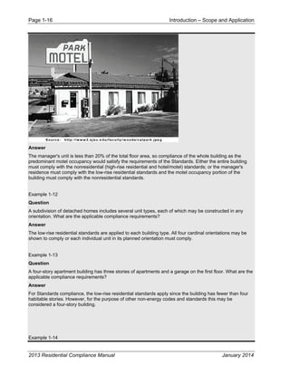 Page 1-16 Introduction – Scope and Application
2013 Residential Compliance Manual January 2014
Answer
The manager's unit is less than 20% of the total floor area, so compliance of the whole building as the
predominant motel occupancy would satisfy the requirements of the Standards. Either the entire building
must comply with the nonresidential (high-rise residential and hotel/motel) standards; or the manager's
residence must comply with the low-rise residential standards and the motel occupancy portion of the
building must comply with the nonresidential standards.
Example 1-12
Question
A subdivision of detached homes includes several unit types, each of which may be constructed in any
orientation. What are the applicable compliance requirements?
Answer
The low-rise residential standards are applied to each building type. All four cardinal orientations may be
shown to comply or each individual unit in its planned orientation must comply.
Example 1-13
Question
A four-story apartment building has three stories of apartments and a garage on the first floor. What are the
applicable compliance requirements?
Answer
For Standards compliance, the low-rise residential standards apply since the building has fewer than four
habitable stories. However, for the purpose of other non-energy codes and standards this may be
considered a four-story building.
Example 1-14
 
