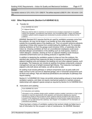 Building HVAC Requirements – Indoor Air Quality and Mechanical Ventilation Page 4-77
Answer:
The kitchen volume is 12 ft x 18 ft x 12 ft = 2592 ft³. The airflow required is 2592 ft³ x 5/hr ÷ 60 min/hr = 216
cfm.
4.6.6 Other Requirements (Section 6 of ASHRAE 62.2)
A. Transfer Air
From ASHRAE 62.2-2010
6.1 Adjacent Spaces
Measures shall be taken to minimize air movement across envelope components to occupiable
spaces from garages, unconditioned crawl spaces, and unconditioned attics. Supply and balanced
ventilation systems shall be designed and constructed to provide ventilation air directly from the
outdoors.
ASHRAE Standard 62.2 requires that the air used for ventilation purposes come from
the outdoors. Air may not be drawn in as transfer air from other spaces that are
outside the occupiable space of the dwelling unit. This is to prevent airborne pollutants
originating in those other spaces from contaminating the dwelling unit. For example,
drawing ventilation air from the garage could introduce VOCs, or pesticides into the
indoor air. Drawing ventilation air from an unconditioned crawlspace could cause
elevated allergen concentrations in the dwelling such as mold spores, insects or
rodent allergens. Likewise, drawing air from an adjacent dwelling could introduce
unwanted contaminants such as cooking products or cigarette smoke.
In addition to designing the ventilation system to draw air from the outdoors, the
standard also requires that measures be taken to prevent air movement between
adjacent dwelling units and between the dwelling unit and other adjacent spaces, such
as garages. The measures can include air sealing of envelope components, pressure
management and use of airtight recessed light fixtures. The measures must apply to
adjacent units both above and below, as well as side by side.
Air sealing must include pathways in vertical components such as party walls and
walls common to the unit and an attached garage; and in horizontal components such
as floors and ceilings. Pipe and electrical penetrations are examples of pathways that
require sealing.
Section 6.1 of ASHRAE 62.2 does not prohibit whole-building exhaust or local exhaust
ventilation systems, and does not require mechanical systems to maintain pressure
relationships with adjacent spaces except as required by Section 6.4 of ASHRAE 62.2.
B. Instructions and Labeling
From ASHRAE 62.2-2010
6.2 Instructions and Labeling
Information on the ventilation design and/or ventilation systems installed, instructions on their proper
operation to meet the requirements of this standard, and instructions detailing any required
maintenance (similar to that provided for HVAC systems) shall be provided to the owner and the
occupant of the dwelling unit. Controls shall be labeled as to their function (unless that function is
obvious, such as toilet exhaust fan switches). See Chapter 13 of Guideline 24
2
for information on
instructions and labeling.
There has been a history of ventilation systems that worked initially but failed due to
lack of information for the occupant or lack of maintenance. So ASHRAE Standard
2013 Residential Compliance Manual January 2014
 