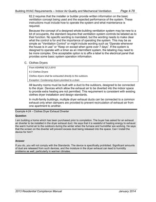 Building HVAC Requirements – Indoor Air Quality and Mechanical Ventilation Page 4-78
62.2 requires that the installer or builder provide written information on the basic
ventilation concept being used and the expected performance of the system. These
instructions must include how to operate the system and what maintenance is
required.
Because the concept of a designed whole-building ventilation system may be new to a
lot of occupants, the standard requires that ventilation system controls be labeled as to
their function. No specific wording is mandated, but the wording needs to make clear
what the control is for and the importance of operating the system. This may be as
simple as “Ventilation Control” or might include wording such as “Operate whenever
the house is in use” or “Keep on except when gone over 7 days”. If the system is
designed to operate with a timer as an intermittent system, the labeling may need to
be more complex. One acceptable option is to affix a label to the electrical panel that
provides some basic system operation information.
C. Clothes Dryers
From ASHRAE 62.2-2010
6.3 Clothes Dryers
Clothes dryers shall be exhausted directly to the outdoors.
Exception: Condensing dryers plumbed to a drain.
All laundry rooms must be built with a duct to the outdoors, designed to be connected
to the dryer. Devices which allow the exhaust air to be diverted into the indoor space
to provide extra heating are not permitted. This requirement is consistent with existing
clothes dryer installation and design standards.
In multi-family buildings, multiple dryer exhaust ducts can be connected to a common
exhaust only when dampers are provided to prevent recirculation of exhaust air from
one apartment to another.
Example 4-24 – Clothes Dryer Exhaust Diverter
Question
I am building a home which has been purchased prior to completion. The buyer has asked for an exhaust
air diverter to be installed in the dryer exhaust duct. He says that it is wasteful of heating energy to exhaust
the warm humid air to the outdoors during the winter when the furnace and humidifier are working. He says
that the screen on the diverter will prevent excess dust being released into the space. Can I install the
device for him?
Answer
If you do, you will not comply with the Standards. The device is specifically prohibited. Significant amounts
of dust are released from such devices, and the moisture in the dryer exhaust can lead to humidity
problems as well, particularly in warmer climates.
2013 Residential Compliance Manual January 2014
 