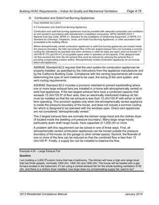 Building HVAC Requirements – Indoor Air Quality and Mechanical Ventilation Page 4-79
D. Combustion and Solid-Fuel Burning Appliances
From ASHRAE 62.2-2010
6.4 Combustion and Solid-Fuel Burning Appliances
Combustion and solid-fuel burning appliances must be provided with adequate combustion and ventilation
air and vented in accordance with manufacturer’s installation instructions, NFPA 54/ANSI Z223.1,
National Fuel Gas Code, NFPA 31, Standard for the Installation of Oil-Burning Equipment, or NFPA 211,
Standard for Chimneys, Fireplaces, Vents, and Solid-Fuel Burning Appliances, or other equivalent code
acceptable to the building official.
Where atmospherically vented combustion appliances or solid-fuel burning appliances are located inside
the pressure boundary, the total net exhaust flow of the two largest exhaust fans (not including a summer
cooling fan intended to be operated only when windows or other air inlets are open) shall not exceed 15
cfm/100 ft² (75 Lps/100 m
2
) of occupiable space when in operation at full capacity. If the designed total
net flow exceeds this limit, the net exhaust flow must be reduced by reducing the exhaust flow or
providing compensating outdoor airflow. Atmospherically vented combustion appliances do not include
direct-vent appliances.
ASHRAE Standard 62.2 requires that the vent system for combustion appliances be
properly installed, as specified by the instructions from the appliance manufacturer and
by the California Building Code. Compliance with the venting requirements will involve
determining the type of vent material to be used, the sizing of the vent system, and
vent routing requirements.
ASHRAE Standard 62.2 includes a provision intended to prevent backdrafting where
one or more large exhaust fans are installed in a home with atmospherically vented or
solid fuel appliances. If the two largest exhaust fans have a combined capacity that
exceeds 15 cfm/100 ft² of floor area, then an electrically interlocked makeup air fan
must be installed so that the net exhaust is less than 15 cfm/100 ft² with either or both
fans operating. This provision applies only when the atmospherically vented appliance
is inside the pressure boundary of the house, and does not include a summer cooling
fan which is designed to be operated with the windows open. Direct-vent appliances
are not considered “atmospherically vented.”
The 2 largest exhaust fans are normally the kitchen range hood and the clothes dryer
(if located inside the dwelling unit pressure boundary). Many large range hoods,
particularly down draft range hoods, have capacities of 1,000 cfm or more.
A problem with this requirement can be solved in one of three ways. First, all
atmospherically vented combustion appliances can be moved outside the pressure
boundary of the house (to the garage or other similar space). Second, the flowrate of
one or more of the fans can be reduced so that the combined flow is less than 15
cfm/100 ft². Finally, a supply fan can be installed to balance the flow.
Example 4-25 – Large Exhaust Fan
Question
I am building a 3,600 ft
2
custom home that has 4 bedrooms. The kitchen will have a high end range hood
that has three speeds, nominally 1000 cfm, 1400 cfm and 1600 cfm. The house will be heated with a gas
furnace located in the basement. If I am using a central exhaust fan for the whole-building ventilation of 90
cfm, and there is a clothes dryer installed, how large does my compensating supply fan need to be?
2013 Residential Compliance Manual January 2014
 