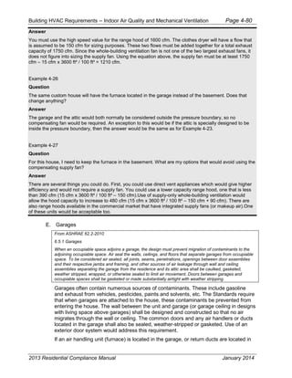 Building HVAC Requirements – Indoor Air Quality and Mechanical Ventilation Page 4-80
Answer
You must use the high speed value for the range hood of 1600 cfm. The clothes dryer will have a flow that
is assumed to be 150 cfm for sizing purposes. These two flows must be added together for a total exhaust
capacity of 1750 cfm. Since the whole-building ventilation fan is not one of the two largest exhaust fans, it
does not figure into sizing the supply fan. Using the equation above, the supply fan must be at least 1750
cfm – 15 cfm x 3600 ft² / 100 ft² = 1210 cfm.
Example 4-26
Question
The same custom house will have the furnace located in the garage instead of the basement. Does that
change anything?
Answer
The garage and the attic would both normally be considered outside the pressure boundary, so no
compensating fan would be required. An exception to this would be if the attic is specially designed to be
inside the pressure boundary, then the answer would be the same as for Example 4-23.
Example 4-27
Question
For this house, I need to keep the furnace in the basement. What are my options that would avoid using the
compensating supply fan?
Answer
There are several things you could do. First, you could use direct vent appliances which would give higher
efficiency and would not require a supply fan. You could use a lower capacity range hood, one that is less
than 390 cfm (15 cfm x 3600 ft² / 100 ft² – 150 cfm).Use of supply-only whole-building ventilation would
allow the hood capacity to increase to 480 cfm (15 cfm x 3600 ft² / 100 ft² – 150 cfm + 90 cfm). There are
also range hoods available in the commercial market that have integrated supply fans (or makeup air).One
of these units would be acceptable too.
E. Garages
From ASHRAE 62.2-2010
6.5.1 Garages
When an occupiable space adjoins a garage, the design must prevent migration of contaminants to the
adjoining occupiable space. Air seal the walls, ceilings, and floors that separate garages from occupiable
space. To be considered air sealed, all joints, seams, penetrations, openings between door assemblies
and their respective jambs and framing, and other sources of air leakage through wall and ceiling
assemblies separating the garage from the residence and its attic area shall be caulked, gasketed,
weather stripped, wrapped, or otherwise sealed to limit air movement. Doors between garages and
occupiable spaces shall be gasketed or made substantially airtight with weather stripping.
Garages often contain numerous sources of contaminants. These include gasoline
and exhaust from vehicles, pesticides, paints and solvents, etc. The Standards require
that when garages are attached to the house, these contaminants be prevented from
entering the house. The wall between the unit and garage (or garage ceiling in designs
with living space above garages) shall be designed and constructed so that no air
migrates through the wall or ceiling. The common doors and any air handlers or ducts
located in the garage shall also be sealed, weather-stripped or gasketed. Use of an
exterior door system would address this requirement.
If an air handling unit (furnace) is located in the garage, or return ducts are located in
2013 Residential Compliance Manual January 2014
 