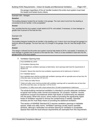 Building HVAC Requirements – Indoor Air Quality and Mechanical Ventilation Page 4-81
the garage (regardless of the air handler location) the entire duct system must meet
the sealed and tested ducts criteria.
Example 4-28 – Garages
Question
The building designer located the air handler in the garage. The main return trunk from the dwelling is
connected to the air handler. Is this acceptable?
Answer
Yes, provided that the duct system is leak tested at 25 Pa. and sealed, if necessary, to have leakage no
greater than 6 percent of the total fan flow.
Example 4-29
Question
The building designer located the air handler in the dwelling unit. A return duct runs through the garage to a
bedroom above the garage. The duct has only 4 ft of length in the garage. How do I test that length of the
duct?
Answer
This design is allowed but the entire duct system must be leak tested at 25 Pa. and sealed, if necessary, to
have leakage no greater than 6 percent of the total fan flow. There is no test available to leak test only the
garage portion of the duct system.
F. Ventilation Opening Area
From ASHRAE 62.2-2010
6.6 Ventilation Opening Area
Spaces shall have ventilation openings as listed below. Such openings shall meet the requirements of
Section 6.8.
Exception: Spaces that meet the local ventilation requirements set for bathrooms in Section 5.
6.6.1 Habitable Spaces
Each habitable space shall be provided with ventilation openings with an openable area not less than 4%
of the floor area, nor less than 5 ft² (0.5 m
2
).
6.6.2 Toilets and Utility Rooms
Toilets and utility rooms shall be provided with ventilation openings with an openable area not less than
4% of the room floor area, nor less than 1.5 ft² (0.15 m
2
).
Exceptions: (1) Utility rooms with a dryer exhaust duct; (2) toilet compartments in bathrooms.
The whole-building mechanical ventilation is intended to provide adequate ventilation
to typical new homes under normal circumstances. On occasion, however, houses
experience unusual circumstances where high levels of contaminants are released
into the space. When this occurs, some means of providing the significantly higher
levels of ventilation required to remove the contaminants is needed. Operable
windows are the most likely means of providing the additional ventilation.
This section of ASHRAE Standard 62.2 requires ventilation openings in habitable
spaces, toilets and utility rooms. Ventilation openings usually means operable
windows, although a dedicated non-window opening for ventilation is acceptable.
Spaces that meet the local exhaust requirements are exempted from this requirement.
2013 Residential Compliance Manual January 2014
 