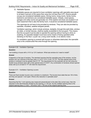 Building HVAC Requirements – Indoor Air Quality and Mechanical Ventilation Page 4-82
G. Habitable Spaces
Habitable spaces are required to have ventilation openings with openable area equal
to at least 4 percent of the space floor area (but not less than 5 ft2
). Rooms people
occupy are considered habitable space. Dining rooms, living rooms, family rooms,
bedrooms and kitchens are considered habitable space. Closets, crawl spaces,
garages and utility rooms are generally not. If the washer and dryer are located in an
open basement that is also the family room, it would be considered habitable space.
The openings do not have to be provided by windows. They can also be provided by
operable, insulated, weather-stripped panels.
Ventilation openings, which include windows, skylights, through-the-wall inlets, window
air inlets, or similar devices, shall be readily accessible to the occupant. This means
that the occupant must be able to operate the opening without having to climb on
anything. An operable skylight must have some means of being operated while
standing on the floor: a push rod, a long crank handle, or an electric motor.
If a ventilation opening is covered with louvers or otherwise obstructed, the openable
area is the unobstructed free area through the opening.
Example 4-30 – Ventilation Openings
Question
I am building a house with a 14 ft. by 12 ft. bedroom. What size window do I need to install?
Answer
It depends on the type of window. The standard requires that the openable area of the window, not the
window unit, be 4 percent of the floor area, or 14 ft x 12 ft’ x 0.04 = 6.7 ft². The fully opened area of the
window or windows must be greater than 6.7 ft
2
. The requirement for this example can be met using two
double hung windows each with a fully opened area of 3.35 ft
2
. Any combination of windows whose opened
areas add up to at least 6.7 ft
2
will meet the requirement.
Example 4-31 – Ventilation Opening Louvers
Question
There are fixed wooden louvers over a window in a bedroom. The louvers have slats that are 1/8 in thick,
and they are spaced 1 inch apart. What is the reduction in openable area?
Answer
Assuming that the 1 inch spacing was measured perpendicular to the slats (the correct way), then the
reduction is the slat thickness divided by the spacing, or 1/8 inch. So the credited opening area is the
original opening area x (1 inch – 1/8 inch)/1 inch = 7/8 inch of the original opening area.
2013 Residential Compliance Manual January 2014
 