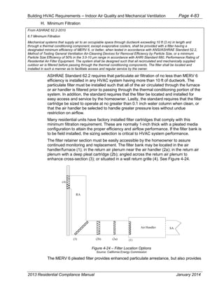 Building HVAC Requirements – Indoor Air Quality and Mechanical Ventilation Page 4-83
H. Minimum Filtration
From ASHRAE 62.2-2010
6.7 Minimum Filtration
Mechanical systems that supply air to an occupiable space through ductwork exceeding 10 ft (3 m) in length and
through a thermal conditioning component, except evaporative coolers, shall be provided with a filter having a
designated minimum efficiency of MERV 6, or better, when tested in accordance with ANSI/ASHRAE Standard 52.2,
Method of Testing General Ventilation Air-Cleaning Devices for Removal Efficiency by Particle Size, or a minimum
Particle Size Efficiency of 50% in the 3.0-10 µm range in accordance with AHRI Standard 680, Performance Rating of
Residential Air Filter Equipment. The system shall be designed such that all recirculated and mechanically supplied
outdoor air is filtered before passing through the thermal conditioning components. The filter shall be located and
installed in such a manner as to facilitate access and regular service by the owner.
ASHRAE Standard 62.2 requires that particulate air filtration of no less than MERV 6
efficiency is installed in any HVAC system having more than 10 ft of ductwork. The
particulate filter must be installed such that all of the air circulated through the furnace
or air handler is filtered prior to passing through the thermal conditioning portion of the
system. In addition, the standard requires that the filter be located and installed for
easy access and service by the homeowner. Lastly, the standard requires that the filter
cartridge be sized to operate at no greater than 0.1 inch water column when clean, or
that the air handler be selected to handle greater pressure loss without undue
restriction on airflow.
Many residential units have factory installed filter cartridges that comply with this
minimum filtration requirement. These are normally 1-inch thick with a pleated media
configuration to attain the proper efficiency and airflow performance. If the filter bank is
to be field installed, the sizing selection is critical to HVAC system performance.
The filter retainer section must be easily accessible by the homeowner to assure
continued monitoring and replacement. The filter bank may be located in the air
handler/furnace (1); in the return air plenum near the air handler (2a); in the return air
plenum with a deep pleat cartridge (2b); angled across the return air plenum to
enhance cross-section (3); or situated in a wall return grille (4). See Figure 4-24.
Figure 4-24 – Filter Location Options
Source: California Energy Commission
The MERV 6 pleated filter provides enhanced particulate arrestance, but also provides
(1)(2a)(2b)(3)
(4)
Air Handler SA
RA
2013 Residential Compliance Manual January 2014
 