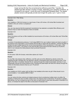 Building HVAC Requirements – Indoor Air Quality and Mechanical Ventilation Page 4-84
longer service life than the conventional low efficiency panel filter. Typically, the
pleated type filter will last 3 months or longer, depending upon operating conditions, as
compared to the typical 1 month life cycle of disposable fiberglass filters. The deeper
pleated versions will typically provide even longer life cycles, up to 1 year or more.
Example 4-32– Filter Sizing
Question
I am installing a 1200 cfm furnace in a new house. It has a 20 inches x 20 inches filter furnished and
installed in the unit. Is this in compliance?
Answer
Yes, you may assume that the equipment manufacturer has selected a compliant filter efficiency and
pressure drop to match the features of their air handler.
Example 4-33
Question
What if the above unit has no filter installed but recommends a 20 inches x 20 inches filter size? What filter
do I select?
Answer
A number of manufacturers produce a 1-inch deep MERV 6 for use in slide-in tracks and return air grills. If
the pressure drop information is not furnished with the filter to assist with the selection, oversize the filter by
at least one size multiple beyond the normal recommendation of the manufacturer. In this case, a filter
selection of 20 inches” x 25 inches to over-size the filter would reduce the face velocity by 25 percent,
which in turn reduces the initial pressure drop by almost 50 percent.
Example 4-34
Question
For the same 1200 cfm furnace, what other options do I have?
Answer
For any filter, the pressure drop, efficiency, and life cycle can all be affected by velocity control. By
enlarging the filter cartridge size, the approach velocity is decreased along with the pressure drop. If the
depth of the filter is increased, likewise the air velocity through the media is decreased, and that, in turn,
substantially reduces the actual pressure drop. Doubling the pleat depth will halve the velocity through the
media and decrease pressure drop by up to 75 percent.
Example 4-35
Question
I am installing an HVAC system with the filter to be installed at the return air grill. What should I do to
accommodate a 1 inch pleated MERV 6 filter?
Answer
You can reduce the face velocity and related pressure drop by employing multiple return air grilles. By
doubling or tripling the return air filter surface area, the pressure drop is reduced by 75 percent or greater.
Alternatively, you can increase the size of the return air grill similar to what was discussed in Example 4-31,
above, or increase the depth of the filter as discussed in Example 4-32
2013 Residential Compliance Manual January 2014
 
