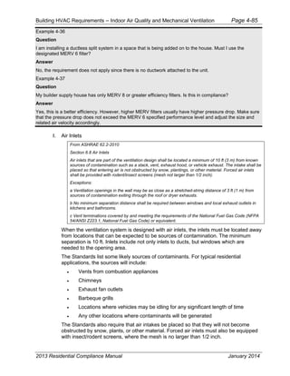 Building HVAC Requirements – Indoor Air Quality and Mechanical Ventilation Page 4-85
Example 4-36
Question
I am installing a ductless split system in a space that is being added on to the house. Must I use the
designated MERV 6 filter?
Answer
No, the requirement does not apply since there is no ductwork attached to the unit.
Example 4-37
Question
My builder supply house has only MERV 8 or greater efficiency filters. Is this in compliance?
Answer
Yes, this is a better efficiency. However, higher MERV filters usually have higher pressure drop. Make sure
that the pressure drop does not exceed the MERV 6 specified performance level and adjust the size and
related air velocity accordingly.
I. Air Inlets
From ASHRAE 62.2-2010
Section 6.8 Air Inlets
Air inlets that are part of the ventilation design shall be located a minimum of 10 ft (3 m) from known
sources of contamination such as a stack, vent, exhaust hood, or vehicle exhaust. The intake shall be
placed so that entering air is not obstructed by snow, plantings, or other material. Forced air inlets
shall be provided with rodent/insect screens (mesh not larger than 1/2 inch).
Exceptions:
a Ventilation openings in the wall may be as close as a stretched-string distance of 3 ft (1 m) from
sources of contamination exiting through the roof or dryer exhausts.
b No minimum separation distance shall be required between windows and local exhaust outlets in
kitchens and bathrooms.
c Vent terminations covered by and meeting the requirements of the National Fuel Gas Code (NFPA
54/ANSI Z223.1, National Fuel Gas Code) or equivalent.
When the ventilation system is designed with air inlets, the inlets must be located away
from locations that can be expected to be sources of contamination. The minimum
separation is 10 ft. Inlets include not only inlets to ducts, but windows which are
needed to the opening area.
The Standards list some likely sources of contaminants. For typical residential
applications, the sources will include:
• Vents from combustion appliances
• Chimneys
• Exhaust fan outlets
• Barbeque grills
• Locations where vehicles may be idling for any significant length of time
• Any other locations where contaminants will be generated
The Standards also require that air intakes be placed so that they will not become
obstructed by snow, plants, or other material. Forced air inlets must also be equipped
with insect/rodent screens, where the mesh is no larger than 1/2 inch.
2013 Residential Compliance Manual January 2014
 