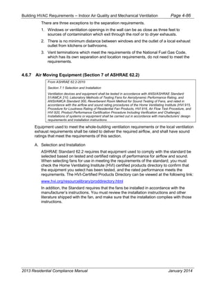 Building HVAC Requirements – Indoor Air Quality and Mechanical Ventilation Page 4-86
There are three exceptions to the separation requirements.
1. Windows or ventilation openings in the wall can be as close as three feet to
sources of contamination which exit through the roof or to dryer exhausts.
2. There is no minimum distance between windows and the outlet of a local exhaust
outlet from kitchens or bathrooms.
3. Vent terminations which meet the requirements of the National Fuel Gas Code,
which has its own separation and location requirements, do not need to meet the
requirements.
4.6.7 Air Moving Equipment (Section 7 of ASHRAE 62.2)
From ASHRAE 62.2-2010
Section 7.1 Selection and Installation
Ventilation devices and equipment shall be tested in accordance with ANSI/ASHRAE Standard
51/AMCA 210, Laboratory Methods of Testing Fans for Aerodynamic Performance Rating, and
ANSI/AMCA Standard 300, Reverberant Room Method for Sound Testing of Fans, and rated in
accordance with the airflow and sound rating procedures of the Home Ventilating Institute (HVI 915,
Procedure for Loudness Rating of Residential Fan Products, HVI 916, Air Flow Test Procedure, and
HVI 920, Product Performance Certification Procedure Including Verification and Challenge).
Installations of systems or equipment shall be carried out in accordance with manufacturers’ design
requirements and installation instructions.
Equipment used to meet the whole-building ventilation requirements or the local ventilation
exhaust requirements shall be rated to deliver the required airflow, and shall have sound
ratings that meet the requirements of this section.
A. Selection and Installation
ASHRAE Standard 62.2 requires that equipment used to comply with the standard be
selected based on tested and certified ratings of performance for airflow and sound.
When selecting fans for use in meeting the requirements of the standard, you must
check the Home Ventilating Institute (HVI) certified products directory to confirm that
the equipment you select has been tested, and the rated performance meets the
requirements. The HVI-Certified Products Directory can be viewed at the following link:
www.hvi.org/resourcelibrary/proddirectory.html
In addition, the Standard requires that the fans be installed in accordance with the
manufacturer’s instructions. You must review the installation instructions and other
literature shipped with the fan, and make sure that the installation complies with those
instructions.
2013 Residential Compliance Manual January 2014
 