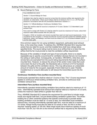 Building HVAC Requirements – Indoor Air Quality and Mechanical Ventilation Page 4-87
B. Sound Ratings for Fans
From ASHRAE 62.2-2010
Section 7.2 Sound Ratings for Fans)
Ventilation fans shall be rated for sound at no less than the minimum airflow rate required by this
standard, as noted below. These sound ratings shall be at minimum of 0.1 in. w.c. (25 Pa) static
pressure in accordance with the HVI procedures referenced in Section 7.1.
Section 7.2.1 Whole-Building or Continuous Ventilation Fans.
These fans shall be rated for sound at a maximum of 1.0 sone. Section 7.2.2 Intermittent Local
exhaust Fans.
Fans used to comply with Section 5.2 shall be rated for sound at a maximum of 3 sone, unless their
maximum rated airflow exceeds 400 cfm (200 L/s).
Exception: HVAC air handlers and remote-mounted fans need not meet sound requirements. To be
considered for this exception, a remote-mounted fan must be mounted outside the habitable spaces,
bathrooms, toilets, and hallways, and there must be at least 4 ft (1 m) of ductwork between the fan
and the intake grille.
One common reason for not using ventilation equipment, particularly local exhaust
fans, is the noise they create. To address this, ASHRAE Standard 62.2 requires that
certain fans be rated for sound, and that installed fans shall have ratings below
specified limits. The sound rating must be done at an airflow that is no less than the
airflow that the fan must provide to meet the ventilation airflow requirement.
Because of the variables in length and type of duct and grille, there is no clearly
repeatable way to specify a sound level for ventilation devices that are not mounted in
the ceiling or wall surface. Consequently, air handlers, HRV/ERVs, inline fans and
remote fans are exempted from the sound rating requirements that apply to surface-
mounted fans. However, to reduce the amount of fan and/or motor noise that could
come down the duct to the grille, the Standards sets a minimum of 4 ft of ductwork
between the grille and the ventilation device. This may still produce an undesirable
amount of noise for the occupant, especially if hard metal duct is used. Flexible
insulated duct or a sound attenuator to will reduce the transmitted sound into the
space.
Continuous Ventilation Fans (surface mounted fans)
Continuously operated fans shall be rated at 1.0 sone or less. This 1.0 sone requirement
applies to continuous whole-building ventilation fans, and also to continuous local
ventilation exhaust fans.
Intermittent Fans (surface mounted fans)
Intermittently operated whole-building ventilation fans shall be rated at a maximum of 1.0
sone. Intermittently operated local exhaust fans shall be rated at a maximum of 3.0 sone,
unless the maximum rated airflow is greater than 400 cfm.
Thus, ASHRAE Standard 62.2 extends the requirement for quiet fans to include range
hoods and regular bath fans, not just whole-building ventilation system fans. The whole-
building fan or other combined systems that operate continuously to provide whole-
building ventilation must be rated at 1.0 sone or less, but intermittent local ventilation
exhaust fans, including intermittently operated bath fans, must be rated at a maximum of
3.0 sones. Range hoods must also be rated at 3.0 sones or less, but this is at their
required “working speed” of 100 cfm. Most range hoods have maximum speeds of much
more than 100 cfm, but 100 cfm is the minimum airflow that is required by the Standards.
2013 Residential Compliance Manual January 2014
 