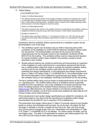 Building HVAC Requirements – Indoor Air Quality and Mechanical Ventilation Page 4-88
C. Airflow Rating
From ASHRAE 62.2-2010
Section 4.3 Airflow Measurement
The airflows required by this Section is the quantity of outdoor ventilation air supplied and/ or indoor
air exhausted by the ventilation system as installed and shall be measured using a flow hood, flow
grid, or other airflow measuring device. Ventilation airflow of systems with multiple operating modes
shall be tested in all modes designed to meet this section.
Section 5.4 Airflow Measurement
The airflow required by this section is the quantity of indoor air exhausted by the ventilation system as
installed and shall be measured using a flow hood, flow grid, or other airflow measuring device.
Exception to Section 5.4
The airflow rating, according to Section 7.1, at a pressure of 0.25 in. w.c. (62.5 Pa) may be used,
provided the duct sizing meets prescriptive requirements of Table 5.3 or manufacturer’s design
criteria.
Compliance with the ventilation airflow requirements for a ventilation system can be
demonstrated in one of two ways:
1. The ventilation system can be tested using an airflow measuring device after
completion of the installation to confirm that the delivered ventilation airflow meets
the requirement. The builder/installer must also list the result of the airflow
measurement(s) for the ventilation fan(s) on the Installation Certificate (CF2R-
MCH-27) for the building. The ventilation airflow must be measured and reported
for any/all ventilation system types installed in the building, except for those
described in item 2 below.
2. Simple exhaust systems can comply by performing and documenting an inspection
of the installation to verify conformance to a prescriptive requirement that the fan
has a certified airflow rating that meets or exceeds the required ventilation airflow,
and the ducts for the ventilation system meet either the fan manufacturers
published duct design specifications, or the prescriptive duct design requirements
given in Table 4-167 below (Table 7.1 of ASHRAE 62.2). The builder/installer must
also list the description of the installed fan equipment and duct design criteria for
the ventilation fan(s) on the Installation Certificate (CF2R-MCH-27) for the building.
The fan's certified airflow rating must be based on tested performance at the 0.25 inch
w.c. operating point. The certified airflow rating of a ventilation device is generally
available from the manufacturer, and is also available for hundreds of products in the
Home Ventilating Institute (HVI) Certified Products Directory at the HVI website
(www.hvi.org). Manufacturers can choose whether to provide the certified data for
posting at the HVI website, but all of them should have available the rated data at 0.25
inches of water column static pressure.
If the manufacturer's duct system design specifications are utilized for compliance, the
enforcement agency may require that the manufacturer's published system design
documentation be provided for use in inspection of the installation(s).
The prescriptive duct design criteria given in Table 4-16 provide maximum duct lengths
based on various duct diameters and duct type. As can be seen, the higher the flow,
the larger in diameter or shorter in length the duct has to be. Also note that smooth
duct can be used to manage longer duct runs. Interpolation and extrapolation of Table
4-16 (Table 7.1 of ASHRAE 62.2) is not allowed. For airflow values not listed, use the
next higher value. The table is not applicable for systems with airflow greater than 125
cfm at 62 Pa (0.25 inches of water column) static pressure.
2013 Residential Compliance Manual January 2014
 