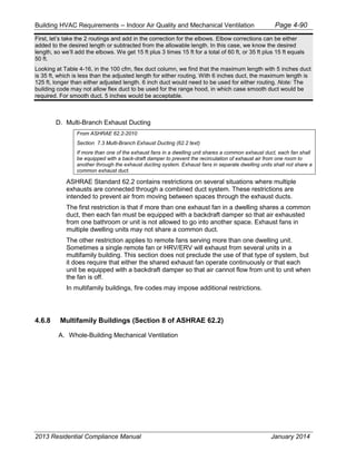 Building HVAC Requirements – Indoor Air Quality and Mechanical Ventilation Page 4-90
First, let’s take the 2 routings and add in the correction for the elbows. Elbow corrections can be either
added to the desired length or subtracted from the allowable length. In this case, we know the desired
length, so we’ll add the elbows. We get 15 ft plus 3 times 15 ft for a total of 60 ft, or 35 ft plus 15 ft equals
50 ft.
Looking at Table 4-16, in the 100 cfm, flex duct column, we find that the maximum length with 5 inches duct
is 35 ft, which is less than the adjusted length for either routing. With 6 inches duct, the maximum length is
125 ft, longer than either adjusted length. 6 inch duct would need to be used for either routing. Note: The
building code may not allow flex duct to be used for the range hood, in which case smooth duct would be
required. For smooth duct, 5 inches would be acceptable.
D. Multi-Branch Exhaust Ducting
From ASHRAE 62.2-2010
Section 7.3 Multi-Branch Exhaust Ducting (62.2 text)
If more than one of the exhaust fans in a dwelling unit shares a common exhaust duct, each fan shall
be equipped with a back-draft damper to prevent the recirculation of exhaust air from one room to
another through the exhaust ducting system. Exhaust fans in separate dwelling units shall not share a
common exhaust duct.
ASHRAE Standard 62.2 contains restrictions on several situations where multiple
exhausts are connected through a combined duct system. These restrictions are
intended to prevent air from moving between spaces through the exhaust ducts.
The first restriction is that if more than one exhaust fan in a dwelling shares a common
duct, then each fan must be equipped with a backdraft damper so that air exhausted
from one bathroom or unit is not allowed to go into another space. Exhaust fans in
multiple dwelling units may not share a common duct.
The other restriction applies to remote fans serving more than one dwelling unit.
Sometimes a single remote fan or HRV/ERV will exhaust from several units in a
multifamily building. This section does not preclude the use of that type of system, but
it does require that either the shared exhaust fan operate continuously or that each
unit be equipped with a backdraft damper so that air cannot flow from unit to unit when
the fan is off.
In multifamily buildings, fire codes may impose additional restrictions.
4.6.8 Multifamily Buildings (Section 8 of ASHRAE 62.2)
A. Whole-Building Mechanical Ventilation
2013 Residential Compliance Manual January 2014
 