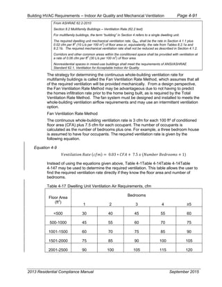 Building HVAC Requirements – Indoor Air Quality and Mechanical Ventilation Page 4-91
From ASHRAE 62.2-2010
Section 8.2 Multifamily Buildings – Ventilation Rate (62.2 text)
For multifamily buildings, the term “building” in Section 4 refers to a single dwelling unit.
The required dwelling unit mechanical ventilation rate, Qfan, shall be the rate in Section 4.1.1 plus
0.02 cfm per ft
2
(10 L/s per 100 m
2
) of floor area or, equivalently, the rate from Tables 8.2.1a and
8.2.1b. The required mechanical ventilation rate shall not be reduced as described in Section 4.1.2.
Corridors and other common areas within the conditioned space shall be provided with ventilation at
a rate of 0.06 cfm per ft
2
(30 L/s per 100 m
2
) of floor area.
Nonresidential spaces in mixed-use buildings shall meet the requirements of ANSI/ASHRAE
Standard 62.1, Ventilation for Acceptable Indoor Air Quality.
The strategy for determining the continuous whole-building ventilation rate for
multifamily buildings is called the Fan Ventilation Rate Method, which assumes that all
of the required ventilation will be provided mechanically. From a design perspective,
the Fan Ventilation Rate Method may be advantageous due to not having to predict
the homes infiltration rate prior to the home being built, as is required by the Total
Ventilation Rate Method. The fan system must be designed and installed to meets the
whole-building ventilation airflow requirements and may use an intermittent ventilation
option.
Fan Ventilation Rate Method
The continuous whole-building ventilation rate is 3 cfm for each 100 ft² of conditioned
floor area (CFA) plus 7.5 cfm for each occupant. The number of occupants is
calculated as the number of bedrooms plus one. For example, a three bedroom house
is assumed to have four occupants. The required ventilation rate is given by the
following equation.
Equation 4-9
𝑉𝑒𝑛𝑡𝑖𝑙𝑎𝑡𝑖𝑜𝑛 𝑅𝑎𝑡𝑒 (𝑐𝑓𝑚) = 0.03 ∗ 𝐶𝐹𝐴 + 7.5 𝑥 (𝑁𝑢𝑚𝑏𝑒𝑟 𝐵𝑒𝑑𝑟𝑜𝑜𝑚𝑠 + 1)
Instead of using the equations given above, Table 4-1Table 4-14Table 4-14Table
4-147 may be used to determine the required ventilation. This table allows the user to
find the required ventilation rate directly if they know the floor area and number of
bedrooms.
Table 4-17 Dwelling Unit Ventilation Air Requirements, cfm
Floor Area
(ft2
)
Bedrooms
1 2 3 4
<500 30 40 45 55 60
500-1000 45 55 60 70 75
1001-1500 60 70 75 85 90
1501-2000 75 85 90 100 105
2001-2500 90 100 105 115 120
2013 Residential Compliance Manual September 2015
 