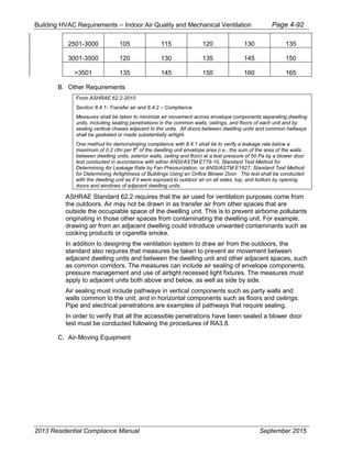 Building HVAC Requirements – Indoor Air Quality and Mechanical Ventilation Page 4-92
2501-3000 105 115 120 130 135
3001-3500 120 130 135 145 150
>3501 135 145 150 160 165
B. Other Requirements
From ASHRAE 62.2-2010
Section 8.4.1- Transfer air and 8.4.2 – Compliance
Measures shall be taken to minimize air movement across envelope components separating dwelling
units, including sealing penetrations in the common walls, ceilings, and floors of each unit and by
sealing vertical chases adjacent to the units. All doors between dwelling units and common hallways
shall be gasketed or made substantially airtight.
One method for demonstrating compliance with 8.4.1 shall be to verify a leakage rate below a
maximum of 0.2 cfm per ft
2
of the dwelling unit envelope area (i.e., the sum of the area of the walls
between dwelling units, exterior walls, ceiling and floor) at a test pressure of 50 Pa by a blower door
test conducted in accordance with either ANSI/ASTM E779-10, Standard Test Method for
Determining Air Leakage Rate by Fan Pressurization, or ANSI/ASTM E1827, Standard Test Method
for Determining Airtightness of Buildings Using an Orifice Blower Door. The test shall be conducted
with the dwelling unit as if it were exposed to outdoor air on all sides, top, and bottom by opening
doors and windows of adjacent dwelling units.
ASHRAE Standard 62.2 requires that the air used for ventilation purposes come from
the outdoors. Air may not be drawn in as transfer air from other spaces that are
outside the occupiable space of the dwelling unit. This is to prevent airborne pollutants
originating in those other spaces from contaminating the dwelling unit. For example,
drawing air from an adjacent dwelling could introduce unwanted contaminants such as
cooking products or cigarette smoke.
In addition to designing the ventilation system to draw air from the outdoors, the
standard also requires that measures be taken to prevent air movement between
adjacent dwelling units and between the dwelling unit and other adjacent spaces, such
as common corridors. The measures can include air sealing of envelope components,
pressure management and use of airtight recessed light fixtures. The measures must
apply to adjacent units both above and below, as well as side by side.
Air sealing must include pathways in vertical components such as party walls and
walls common to the unit; and in horizontal components such as floors and ceilings.
Pipe and electrical penetrations are examples of pathways that require sealing.
In order to verify that all the accessible penetrations have been sealed a blower door
test must be conducted following the procedures of RA3.8.
C. Air-Moving Equipment
2013 Residential Compliance Manual September 2015
 