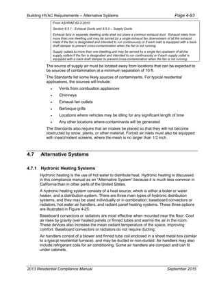 Building HVAC Requirements – Alternative Systems Page 4-93
From ASHRAE 62.2-2010
Section 8.5.1 - Exhaust Ducts and 8.5.2 – Supply Ducts
Exhaust fans in separate dwelling units shall not share a common exhaust duct. Exhaust inlets from
more than one dwelling unit may be served by a single exhaust fan downstream of all the exhaust
inlets if the fan is designated and intended to run continuously or if each inlet is equipped with a back-
draft damper to prevent cross-contamination when the fan is not running.
Supply outlets to more than one dwelling unit may be served by a single fan upstream of all the
supply outlets if the fan is designated and intended to run continuously or if each supply outlet is
equipped with a back-draft damper to prevent cross-contamination when the fan is not running.
The source of supply air must be located away from locations that can be expected to
be sources of contamination at a minimum separation of 10 ft.
The Standards list some likely sources of contaminants. For typical residential
applications, the sources will include:
• Vents from combustion appliances
• Chimneys
• Exhaust fan outlets
• Barbeque grills
• Locations where vehicles may be idling for any significant length of time
• Any other locations where contaminants will be generated
The Standards also require that air intakes be placed so that they will not become
obstructed by snow, plants, or other material. Forced air inlets must also be equipped
with insect/rodent screens, where the mesh is no larger than 1/2 inch.
4.7 Alternative Systems
4.7.1 Hydronic Heating Systems
Hydronic heating is the use of hot water to distribute heat. Hydronic heating is discussed
in this compliance manual as an “Alternative System” because it is much less common in
California than in other parts of the United States.
A hydronic heating system consists of a heat source, which is either a boiler or water
heater, and a distribution system. There are three main types of hydronic distribution
systems, and they may be used individually or in combination: baseboard convectors or
radiators, hot water air handlers, and radiant panel heating systems. These three options
are illustrated in Figure 4-25.
Baseboard convectors or radiators are most effective when mounted near the floor. Cool
air rises by gravity over heated panels or finned tubes and warms the air in the room.
These devices also increase the mean radiant temperature of the space, improving
comfort. Baseboard convectors or radiators do not require ducting.
Air handlers consist of a blower and finned tube coil enclosed in a sheet metal box (similar
to a typical residential furnace), and may be ducted or non-ducted. Air handlers may also
include refrigerant coils for air conditioning. Some air handlers are compact and can fit
under cabinets.
2013 Residential Compliance Manual September 2015
 