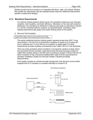 Building HVAC Requirements – Alternative Systems Page 4-94
Radiant panels may be mounted on or integrated with floors, walls, and ceilings. Radiant
floor panels are most typical. See the separate section below for additional requirements
specific to radiant floor designs.
4.7.2 Mandatory Requirements
For hydronic heating systems without ducts, the mandatory measures cover only pipe
insulation, tank insulation, and boiler efficiency. Otherwise, for fan coils with ducted air
distribution, the mandatory air distribution measures also apply as described in Section
4.4. And for combined hydronic systems, as described below, mandatory water
heating requirements also apply to the water heating portion of the system.
A. Pipe and Tank Insulation
§150.0(j) Water System Pipe and Tank Insulation and Cooling
Systems Line Insulation, §123.0 Requirements for Pipe Insulation
The typical residential hydronic heating system operating at less than 200° F must
have at least 1 inch (25 mm) of nominal R-4 insulation on pipes up to 2 inches (50
mm) in diameter and 1.5 inch (38 mm) of insulation on larger pipes. For other
temperatures and pipe insulation characteristics see Tables 120.3-A in the Standards.
There are a few exceptions where insulation is not required: sections of pipes where
they penetrate framing members; pipes that provide the heat exchange surface for
radiant floor heating; piping in the attic that is covered by at least 4 inches (100 mm) of
blown insulation on top; and piping installed within walls if all the requirements for
Insulation Installation Quality are met (see Chapter 3 Building Envelope
Requirements).
If the system includes an unfired hot water storage tank, then the tank must be either
wrapped with R-12 insulation or insulated internally to at least R-16.
2013 Residential Compliance Manual September 2015
 