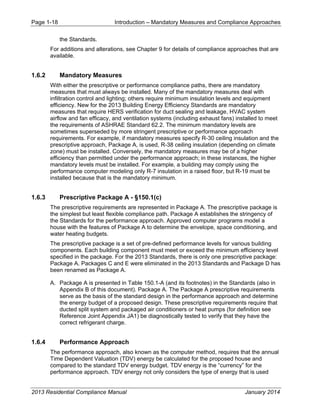Page 1-18 Introduction – Mandatory Measures and Compliance Approaches
2013 Residential Compliance Manual January 2014
the Standards.
For additions and alterations, see Chapter 9 for details of compliance approaches that are
available.
1.6.2 Mandatory Measures
With either the prescriptive or performance compliance paths, there are mandatory
measures that must always be installed. Many of the mandatory measures deal with
infiltration control and lighting; others require minimum insulation levels and equipment
efficiency. New for the 2013 Building Energy Efficiency Standards are mandatory
measures that require HERS verification for duct sealing and leakage, HVAC system
airflow and fan efficacy, and ventilation systems (including exhaust fans) installed to meet
the requirements of ASHRAE Standard 62.2. The minimum mandatory levels are
sometimes superseded by more stringent prescriptive or performance approach
requirements. For example, if mandatory measures specify R-30 ceiling insulation and the
prescriptive approach, Package A, is used, R-38 ceiling insulation (depending on climate
zone) must be installed. Conversely, the mandatory measures may be of a higher
efficiency than permitted under the performance approach; in these instances, the higher
mandatory levels must be installed. For example, a building may comply using the
performance computer modeling only R-7 insulation in a raised floor, but R-19 must be
installed because that is the mandatory minimum.
1.6.3 Prescriptive Package A - §150.1(c)
The prescriptive requirements are represented in Package A. The prescriptive package is
the simplest but least flexible compliance path. Package A establishes the stringency of
the Standards for the performance approach. Approved computer programs model a
house with the features of Package A to determine the envelope, space conditioning, and
water heating budgets.
The prescriptive package is a set of pre-defined performance levels for various building
components. Each building component must meet or exceed the minimum efficiency level
specified in the package. For the 2013 Standards, there is only one prescriptive package:
Package A. Packages C and E were eliminated in the 2013 Standards and Package D has
been renamed as Package A.
A. Package A is presented in Table 150.1-A (and its footnotes) in the Standards (also in
Appendix B of this document). Package A. The Package A prescriptive requirements
serve as the basis of the standard design in the performance approach and determine
the energy budget of a proposed design. These prescriptive requirements require that
ducted split system and packaged air conditioners or heat pumps (for definition see
Reference Joint Appendix JA1) be diagnostically tested to verify that they have the
correct refrigerant charge.
1.6.4 Performance Approach
The performance approach, also known as the computer method, requires that the annual
Time Dependent Valuation (TDV) energy be calculated for the proposed house and
compared to the standard TDV energy budget. TDV energy is the “currency” for the
performance approach. TDV energy not only considers the type of energy that is used
 