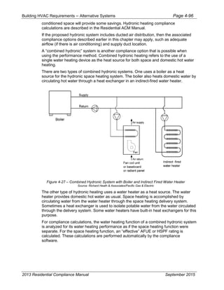 Building HVAC Requirements – Alternative Systems Page 4-96
conditioned space will provide some savings. Hydronic heating compliance
calculations are described in the Residential ACM Manual.
If the proposed hydronic system includes ducted air distribution, then the associated
compliance options described earlier in this chapter may apply, such as adequate
airflow (if there is air conditioning) and supply duct location.
A “combined hydronic” system is another compliance option that is possible when
using the performance method. Combined hydronic heating refers to the use of a
single water heating device as the heat source for both space and domestic hot water
heating.
There are two types of combined hydronic systems. One uses a boiler as a heat
source for the hydronic space heating system. The boiler also heats domestic water by
circulating hot water through a heat exchanger in an indirect-fired water heater.
Figure 4-27 – Combined Hydronic System with Boiler and Indirect Fired Water Heater
Source: Richard Heath & Associates/Pacific Gas & Electric
The other type of hydronic heating uses a water heater as a heat source. The water
heater provides domestic hot water as usual. Space heating is accomplished by
circulating water from the water heater through the space heating delivery system.
Sometimes a heat exchanger is used to isolate potable water from the water circulated
through the delivery system. Some water heaters have built-in heat exchangers for this
purpose.
For compliance calculations, the water heating function of a combined hydronic system
is analyzed for its water heating performance as if the space heating function were
separate. For the space heating function, an “effective” AFUE or HSPF rating is
calculated. These calculations are performed automatically by the compliance
software.
2013 Residential Compliance Manual September 2015
 