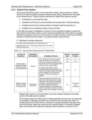 Building HVAC Requirements – Alternative Systems Page 4-97
4.7.3 Radiant Floor System
One type of distribution system is the radiant floor system, either hydronic or electric,
which must meet mandatory insulation measures (see below). Radiant floors may take
one of several forms. Tubing or electric elements for radiant floor systems may be:
• Embedded in a concrete floor slab,
• Installed over the top of a wood sub-floor and covered with a concrete topping,
• Installed over the top of wood sub-floor in between wood furring strips, or
• Installed on the underside surface of wood sub-floor
In the latter two types of installations, aluminum fins are typically installed to spread the
heat evenly over the floor surface, and to reduce the temperature of the water as required.
All hydronic systems use one or more pumps to circulate hot water. Pumps are controlled
directly or indirectly by thermostats, or by special outdoor reset controls.
A. Mandatory Insulation Measures
§110.8(g) Insulation Requirements for Heated Slab Floors
Standards Table 118.0-A Slab Insulation Requirements for Heated
Slab-On-Grade Floors
Table 4-18 – Slab Insulation Requirements for Heated Slabs
Location of
Insulation
Orientation
of Insulation Installation Criteria
Climate
Zone
Insulation
R-value
Outside edge of
heated slab, either
inside or outside
the foundation wall
Vertical
From the level of the top of the slab,
down 16 inches or to the frost line,
whichever is greater? Insulation may
stop at the top of the footing where this
is less than the required depth.
For below-grade slabs, vertical
insulation shall be extended from the
top of the foundation wall to the bottom
of the foundation (or the top of the
footing) or frost line, whichever is
greater.
1-15 5
16 10
1-15 5
Between heated
slab and outside
foundation wall
Vertical and
Horizontal
Vertical insulation from the top of the
slab at the inside edge of the outside
wall down to the top of the horizontal
insulation. Horizontal insulation from
the outside edge of the vertical
insulation extending 4 feet toward the
center of the slab in a direction normal
to the outside of the building in the plan
view.
16
10 vertical
and
7 horizontal
Radiant floor systems in concrete slabs must have insulation between the heated
portion of the slab and the outdoors.
When space heating hot water pipes or heating elements are set into a concrete slab-
on-grade floor, slab-edge insulation from the level of the top of the slab, down 16
inches (200 mm) or to the frost line, whichever is greater (insulation may stop at the
top of the footing, where this is less than the required depth), or insulation installed
down from the top of the slab and wrapping under the slab for a minimum of 4 ft
2013 Residential Compliance Manual September 2015
 