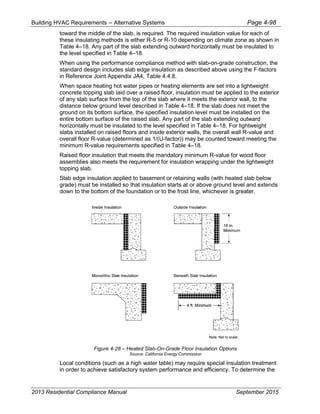 Building HVAC Requirements – Alternative Systems Page 4-98
toward the middle of the slab, is required. The required insulation value for each of
these insulating methods is either R-5 or R-10 depending on climate zone as shown in
Table 4–18. Any part of the slab extending outward horizontally must be insulated to
the level specified in Table 4–18.
When using the performance compliance method with slab-on-grade construction, the
standard design includes slab edge insulation as described above using the F-factors
in Reference Joint Appendix JA4, Table 4.4.8.
When space heating hot water pipes or heating elements are set into a lightweight
concrete topping slab laid over a raised floor, insulation must be applied to the exterior
of any slab surface from the top of the slab where it meets the exterior wall, to the
distance below ground level described in Table 4–18. If the slab does not meet the
ground on its bottom surface, the specified insulation level must be installed on the
entire bottom surface of the raised slab. Any part of the slab extending outward
horizontally must be insulated to the level specified in Table 4–18. For lightweight
slabs installed on raised floors and inside exterior walls, the overall wall R-value and
overall floor R-value (determined as 1/(U-factor)) may be counted toward meeting the
minimum R-value requirements specified in Table 4–18.
Raised floor insulation that meets the mandatory minimum R-value for wood floor
assemblies also meets the requirement for insulation wrapping under the lightweight
topping slab.
Slab edge insulation applied to basement or retaining walls (with heated slab below
grade) must be installed so that insulation starts at or above ground level and extends
down to the bottom of the foundation or to the frost line, whichever is greater.
Figure 4-28 – Heated Slab-On-Grade Floor Insulation Options
Source: California Energy Commission
Local conditions (such as a high water table) may require special insulation treatment
in order to achieve satisfactory system performance and efficiency. To determine the
2013 Residential Compliance Manual September 2015
 