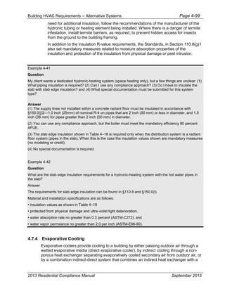 Building HVAC Requirements – Alternative Systems Page 4-99
need for additional insulation, follow the recommendations of the manufacturer of the
hydronic tubing or heating element being installed. Where there is a danger of termite
infestation, install termite barriers, as required, to prevent hidden access for insects
from the ground to the building framing.
In addition to the insulation R-value requirements, the Standards, in Section 110.8(g)1
also set mandatory measures related to moisture absorption properties of the
insulation and protection of the insulation from physical damage or pest intrusion.
Example 4-41
Question
My client wants a dedicated hydronic-heating system (space heating only), but a few things are unclear: (1)
What piping insulation is required? (2) Can I use any compliance approach? (3) Do I have to insulate the
slab with slab edge insulation? and (4) What special documentation must be submitted for this system
type?
Answer
(1) The supply lines not installed within a concrete radiant floor must be insulated in accordance with
§150.0(j)2—1.0 inch (25mm) of nominal R-4 on pipes that are 2 inch (50 mm) or less in diameter, and 1.5
inch (38 mm) for pipes greater than 2 inch (50 mm) in diameter.
(2) You can use any compliance approach, but the boiler must meet the mandatory efficiency 80 percent
AFUE.
(3) The slab edge insulation shown in Table 4–18 is required only when the distribution system is a radiant
floor system (pipes in the slab). When this is the case the insulation values shown are mandatory measures
(no modeling or credit).
(4) No special documentation is required.
Example 4-42
Question
What are the slab edge insulation requirements for a hydronic-heating system with the hot water pipes in
the slab?
Answer
The requirements for slab edge insulation can be found in §110.8 and §150.0(l).
Material and installation specifications are as follows:
• insulation values as shown in Table 4–18
• protected from physical damage and ultra-violet light deterioration,
• water absorption rate no greater than 0.3 percent (ASTM-C272), and
• water vapor permeance no greater than 2.0 per inch (ASTM-E96-90).
4.7.4 Evaporative Cooling
Evaporative coolers provide cooling to a building by either passing outdoor air through a
wetted evaporative media (direct evaporative cooler), by indirect cooling through a non-
porous heat exchanger separating evaporatively cooled secondary air from outdoor air, or
by a combination indirect-direct system that combines an indirect heat exchanger with a
2013 Residential Compliance Manual September 2015
 