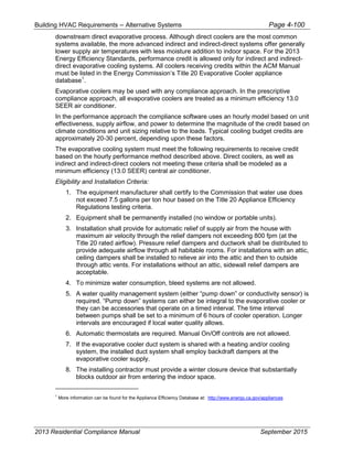 Building HVAC Requirements – Alternative Systems Page 4-100
downstream direct evaporative process. Although direct coolers are the most common
systems available, the more advanced indirect and indirect-direct systems offer generally
lower supply air temperatures with less moisture addition to indoor space. For the 2013
Energy Efficiency Standards, performance credit is allowed only for indirect and indirect-
direct evaporative cooling systems. All coolers receiving credits within the ACM Manual
must be listed in the Energy Commission’s Title 20 Evaporative Cooler appliance
database1
.
Evaporative coolers may be used with any compliance approach. In the prescriptive
compliance approach, all evaporative coolers are treated as a minimum efficiency 13.0
SEER air conditioner.
In the performance approach the compliance software uses an hourly model based on unit
effectiveness, supply airflow, and power to determine the magnitude of the credit based on
climate conditions and unit sizing relative to the loads. Typical cooling budget credits are
approximately 20-30 percent, depending upon these factors.
The evaporative cooling system must meet the following requirements to receive credit
based on the hourly performance method described above. Direct coolers, as well as
indirect and indirect-direct coolers not meeting these criteria shall be modeled as a
minimum efficiency (13.0 SEER) central air conditioner.
Eligibility and Installation Criteria:
1. The equipment manufacturer shall certify to the Commission that water use does
not exceed 7.5 gallons per ton hour based on the Title 20 Appliance Efficiency
Regulations testing criteria.
2. Equipment shall be permanently installed (no window or portable units).
3. Installation shall provide for automatic relief of supply air from the house with
maximum air velocity through the relief dampers not exceeding 800 fpm (at the
Title 20 rated airflow). Pressure relief dampers and ductwork shall be distributed to
provide adequate airflow through all habitable rooms. For installations with an attic,
ceiling dampers shall be installed to relieve air into the attic and then to outside
through attic vents. For installations without an attic, sidewall relief dampers are
acceptable.
4. To minimize water consumption, bleed systems are not allowed.
5. A water quality management system (either “pump down” or conductivity sensor) is
required. “Pump down” systems can either be integral to the evaporative cooler or
they can be accessories that operate on a timed interval. The time interval
between pumps shall be set to a minimum of 6 hours of cooler operation. Longer
intervals are encouraged if local water quality allows.
6. Automatic thermostats are required. Manual On/Off controls are not allowed.
7. If the evaporative cooler duct system is shared with a heating and/or cooling
system, the installed duct system shall employ backdraft dampers at the
evaporative cooler supply.
8. The installing contractor must provide a winter closure device that substantially
blocks outdoor air from entering the indoor space.
1
More information can be found for the Appliance Efficiency Database at: http://www.energy.ca.gov/appliances
2013 Residential Compliance Manual September 2015
 