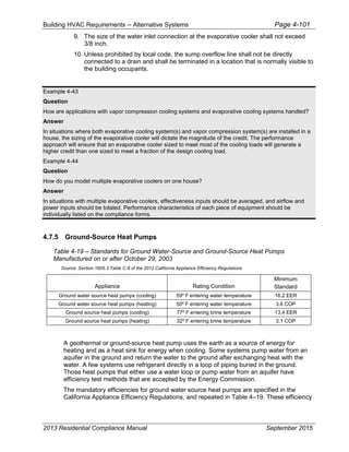 Building HVAC Requirements – Alternative Systems Page 4-101
9. The size of the water inlet connection at the evaporative cooler shall not exceed
3/8 inch.
10. Unless prohibited by local code, the sump overflow line shall not be directly
connected to a drain and shall be terminated in a location that is normally visible to
the building occupants.
Example 4-43
Question
How are applications with vapor compression cooling systems and evaporative cooling systems handled?
Answer
In situations where both evaporative cooling system(s) and vapor compression system(s) are installed in a
house, the sizing of the evaporative cooler will dictate the magnitude of the credit. The performance
approach will ensure that an evaporative cooler sized to meet most of the cooling loads will generate a
higher credit than one sized to meet a fraction of the design cooling load.
Example 4-44
Question
How do you model multiple evaporative coolers on one house?
Answer
In situations with multiple evaporative coolers, effectiveness inputs should be averaged, and airflow and
power inputs should be totaled. Performance characteristics of each piece of equipment should be
individually listed on the compliance forms.
4.7.5 Ground-Source Heat Pumps
Table 4-19 – Standards for Ground Water-Source and Ground-Source Heat Pumps
Manufactured on or after October 29, 2003
Source: Section 1605.3 Table C-8 of the 2012 California Appliance Efficiency Regulations
Appliance Rating Condition
Minimum
Standard
Ground water source heat pumps (cooling) 59º F entering water temperature 16.2 EER
Ground water source heat pumps (heating) 50º F entering water temperature 3.6 COP
Ground source heat pumps (cooling) 77º F entering brine temperature 13.4 EER
Ground source heat pumps (heating) 32º F entering brine temperature 3.1 COP
A geothermal or ground-source heat pump uses the earth as a source of energy for
heating and as a heat sink for energy when cooling. Some systems pump water from an
aquifer in the ground and return the water to the ground after exchanging heat with the
water. A few systems use refrigerant directly in a loop of piping buried in the ground.
Those heat pumps that either use a water loop or pump water from an aquifer have
efficiency test methods that are accepted by the Energy Commission.
The mandatory efficiencies for ground water source heat pumps are specified in the
California Appliance Efficiency Regulations, and repeated in Table 4–19. These efficiency
2013 Residential Compliance Manual September 2015
 