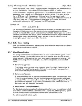 Building HVAC Requirements – Alternative Systems Page 4-102
values are certified to the Energy Commission by the manufacturer and are expressed in
terms of Coefficient of Performance (COP) for heating and EER for cooling.
For the performance compliance approach, the COP must be converted to HSPF. To take
appropriate credit the EER should be entered as a HERS verified EER, which requires
that a HERS rater verify the equipment efficiency. When this approach is used, a
significant portion of the ground source heat pumps efficiency will not be accounted for. If
credit is not taken, the EER may be used in place of the SEER. When heat pump
equipment is not tested for HSPF, calculate the HSPF as follows:
Equation 4-9
HSPF = (3.2 x COP) - 2.4
The efficiency of geothermal heat pump systems is dependent on how well the portion of
the system in the ground works. Manufacturers’ recommendations must be followed
carefully to ensure that the system is appropriately matched to the soil types and weather
conditions. Local codes may require special installation practices for the ground-installed
portions of the system. Verify that the system will meet local code conditions before
choosing this type of system to meet the Standards.
4.7.6 Solar Space Heating
Solar space-heating systems are not recognized within either the prescriptive packages or
the performance compliance method.
4.7.7 Wood Space Heating
The Energy Commission’s exceptional method for wood heaters with any type of backup
heating is available in areas where natural gas is not available. If the required eligibility
criteria are met, a building with one or more wood heaters may be shown to comply with
the Standards using either the prescriptive or performance approaches as described
below.
A. Prescriptive Approach
The building envelope conservation measures of the Component Package must be
installed. The overall heating system efficiency (wood stove plus back-up system)
must comply with the prescriptive requirements.
B. Performance Approach
A computer method may be used for compliance when a home has wood space heat.
There is no credit, however. Both the proposed design and the standard building are
modeled with the same system, for example, with the overall heating system efficiency
equivalent to a 78 percent AFUE central furnace with ducts in the attic insulated to
Package A and with diagnostic duct testing.
A. Wood Heater Qualification Criteria
The Standards establish exceptional method guidelines for the use of wood heaters. If all
of the criteria for the wood heat exceptional method are not met, a backup heating system
must be included in the compliance calculations as the primary heat source.
The following eligibility criteria apply:
2013 Residential Compliance Manual September 2015
 