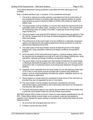 Building HVAC Requirements – Alternative Systems Page 4-103
The building department having jurisdiction must determine that natural gas is not
available.
Note: Liquefied petroleum gas, or propane, is not considered natural gas.
1. The local or regional air quality authority must determine that its authorization of
this exceptional method is consistent with state and regional ambient air quality
requirements pursuant to Sections 39000 to 42708 of the California Health and
Safety Code.
2. The wood heater must be installed in a manner that meets the requirements of all
applicable health and safety codes, including, but not limited to, the requirements
for maintaining indoor air quality in the CMC, in particular those homes where
vapor barriers are.
3. The wood heater must meet the EPA definition of a wood heater as defined in Title
40, Part 60, Subpart AAA of the Code of Federal Regulations (40CFR60 Subpart
AAA) (see below).
4. The performance of the wood heater must be certified by a nationally recognized
agency and approved by the building department having jurisdiction to meet the
performance standards of the EPA.
5. The rated output of the wood heater must be at least 60 percent of the design
heating load, using calculation methods and design conditions as specified in
§150(h).
6. At the discretion of the local enforcement agency, a backup heating system may
be required and be designed to provide all or part of the design heating load, using
calculation methods and design conditions as specified in §150(h).
7. The wood heater must be located such that transfer of heat from the wood heater
is effectively distributed throughout the entire residential unit, or it must be used in
conjunction with a mechanical means of providing heat distribution throughout the
dwelling.
8. Habitable rooms separated from the wood heater by one free opening of less than
15 ft² or two or more doors must be provided with a positive heat distribution
system, such as a thermostatically controlled fan system. Habitable rooms do not
include closets or bathrooms.
9. Wood heaters on a lower level are considered to heat rooms on the next level up,
provided they are not separated by two or more doors.
10. The wood heater must be installed according to manufacturer and local
enforcement agency specifications and must include instructions for homeowners
that describe safe operation.
11. The local enforcement agency may require documentation that demonstrates that
a particular wood heater meets any and all of these requirements.
40CFR60 Subpart AAA includes minimum criteria for wood heaters established by the US
EPA. These criteria define a wood heater as an enclosed, wood-burning appliance
capable of and intended for space heating or domestic water heating that meets all of the
following criteria:
1. An air-to-fuel ratio averaging less than 35 to 1
2. A firebox volume less than 20 ft3.
2013 Residential Compliance Manual September 2015
 