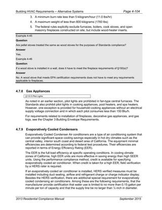 Building HVAC Requirements – Alternative Systems Page 4-104
3. A minimum burn rate less than 5 kilogram/hour (11.0 lbs/hr)
4. A maximum weight of less than 800 kilograms (1760 lbs)
5. The federal rules explicitly exclude furnaces, boilers, cook stoves, and open
masonry fireplaces constructed on site, but include wood-heater inserts.
Example 4-45
Question
Are pellet stoves treated the same as wood stoves for the purposes of Standards compliance?
Answer
Yes.
Example 4-46
Question
If a wood stove is installed in a wall, does it have to meet the fireplace requirements of §150(e)?
Answer
No. A wood stove that meets EPA certification requirements does not have to meet any requirements
applicable to fireplaces.
4.7.8 Gas Appliances
§110.5 Pilot Lights
As noted in an earlier section, pilot lights are prohibited in fan-type central furnaces. The
Standards also prohibit pilot lights in cooking appliances, pool heaters, and spa heaters.
However, one exception is provided for household cooking appliances without an electrical
supply voltage connection and in which each pilot consumes less than 150 Btu/h.
For requirements related to installation of fireplaces, decorative gas appliances, and gas
logs, see the Chapter 3 Building Envelope Requirements.
4.7.9 Evaporatively Cooled Condensers
Evaporatively Cooled Condenser Air conditioners are a type of air conditioning system that
can provide significant space cooling savings especially in hot dry climates such as the
central valley, interior south coast and desert area of California. The equipment minimal
efficiencies are determined according to federal test procedures. Their efficiencies are
reported in terms of Energy Efficiency Rating (EER).
The EER is the full load efficiency at specific operating conditions. In cooling climate
zones of California, high EER units are more effective in saving energy than high SEER
units. Using the performance compliance method, credit is available for specifying
evaporatively cooled air conditioner. When credit is taken for a high EER, field verification
by a HERS rater is required.
If an evaporatively cooled air conditioner is installed, HERS verified measures must be
installed including duct sealing, airflow and refrigerant charge or charge indicator display.
Besides the HERS verification, there are additional special requirement for evaporatively
cooled condensing air conditioners. Among these are the following requirements, that the
manufacturer provide certification that water use is limited to no more than 0.15 gallon per
minute per ton of capacity and that the supply line be no larger than ¼ inch in diameter.
2013 Residential Compliance Manual September 2015
 