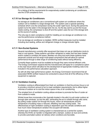 Building HVAC Requirements – Alternative Systems Page 4-105
For a listing of all the requirements for evaporatively cooled condensing air conditioners
see the CF2R compliance form.
4.7.10 Ice Storage Air Conditioners
Ice storage air conditioners use a conventional split system air conditioner where the
outdoor coil is installed in a large storage tank. The system uses a special operating
schedule which runs the compressor during the cooler night hours. During this period the
system turns the water in the storage tank into ice. As the day warms up and the house
needs cooling, the compressor is shut off and the system uses the ice in the storage tank
as the source of cooling.
The only way to claim compliance credit for installing an ice storage air conditioner is to
use the performance compliance method.
If an ice storage air conditioner is installed, HERS verified measures must be installed
including duct sealing, airflow and refrigerant charge or charge indicator lights.
4.7.11 Non-Ducted Systems
Several manufacturers currently offer equipment that does not use air distribution ducts to
heat or cool spaces. These systems use either refrigerant or water that has been heated
and/or cooled to condition the space. Besides not using duct work these systems have
advanced controls and full range multi-speed compressors that will allow for optimal
performance through a wide range of conditioning loads without losing efficiency.
Currently these systems must be modeled as though they were minimal efficient units.
The Energy Commission expects that the manufacturers will apply for a compliance option
in the near future which will allow for the development of appropriate modeling rules to be
included in the performance calculation approach.
As with all other high performance system, the Energy Commission recommend that all
associated HERS verified measure be conducted to assure that all of the efficiency of this
equipment is captured.
4.7.12 Ventilation Cooling
Ventilation cooling is differentiated from fresh air ventilation in that the primary focus is not
to provide a minimum amount of air to meet ventilation requirements, but to utilize higher
volumes of outdoor air to cool the indoor space in lieu of air conditioning.
The simplest form of ventilation cooling utilizes windows to promote the flow of cooler air
from outside to inside.
Whole house fans incorporate a fan (typically located in the attic) to pull cooler outdoor air
through open windows, up into the attic, exhausting the air to outside through attic vents.
By pulling cooler outdoor air through the house, indoor air temperatures and the
temperature of building mass is reduced, offsetting next day cooling loads. The
effectiveness of night ventilation cooling is dependent upon the climate conditions and
how much indoor temperature variation the occupant will tolerate.
Another type of ventilation cooling system is characterized as a central fan system,
whereby the HVAC air handler is integrated with a damper, outdoor air duct and controls
to provide automated outdoor air delivery when conditions are favorable.
2013 Residential Compliance Manual September 2015
 